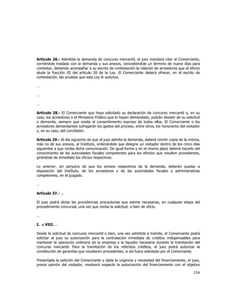  
	
  

Artículo 26.- Admitida la demanda de concurso mercantil, el juez mandará citar al Comerciante,
corriéndole traslado con la demanda y sus anexos, concediéndole un término de nueve días para
contestar, debiendo acompañar a su escrito de contestación la relación de acreedores que al efecto
alude la fracción III del artículo 20 de la Ley. El Comerciante deberá ofrecer, en el escrito de
contestación, las pruebas que esta Ley le autoriza.
…
…
…
Artículo 28.- El Comerciante que haya solicitado su declaración de concurso mercantil o, en su
caso, los acreedores o el Ministerio Público que lo hayan demandado, podrán desistir de su solicitud
o demanda, siempre que exista el consentimiento expreso de todos ellos. El Comerciante o los
acreedores demandantes sufragarán los gastos del proceso, entre otros, los honorarios del visitador
y, en su caso, del conciliador.
Artículo 29.- Al día siguiente de que el juez admita la demanda, deberá remitir copia de la misma,
más no de sus anexos, al Instituto, ordenándole que designe un visitador dentro de los cinco días
siguientes a que reciba dicha comunicación. De igual forma y en el mismo plazo deberá hacerlo del
conocimiento de las autoridades fiscales competentes para los efectos que resulten procedentes,
girándose de inmediato los oficios respectivos.
Lo anterior, sin perjuicio de que los anexos respectivos de la demanda, deberán quedar a
disposición del Instituto, de los acreedores y de las autoridades fiscales y administrativas
competentes, en el juzgado.
…
Artículo 37.- ...
El juez podrá dictar las providencias precautorias que estime necesarias, en cualquier etapa del
procedimiento concursal, una vez que reciba la solicitud, o bien de oficio.
…
I. a VIII. …
Desde la solicitud de concurso mercantil o bien, una vez admitida a trámite, el Comerciante podrá
solicitar al juez su autorización para la contratación inmediata de créditos indispensables para
mantener la operación ordinaria de la empresa y la liquidez necesaria durante la tramitación del
concurso mercantil. Para la tramitación de los referidos créditos, el juez podrá autorizar la
constitución de garantías que resultaren procedentes, si así fuera solicitado por el Comerciante.
Presentada la petición del Comerciante y dada la urgencia y necesidad del financiamiento, el juez,
previa opinión del visitador, resolverá respecto la autorización del financiamiento con el objetivo

154	
  
	
  

 