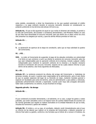  
	
  

antes aludido, procediendo a dictar los lineamientos en los que quedará autorizado el crédito
respectivo y su pago ordinario durante el concurso mercantil, tomando en consideración su
prelación preferente en los términos del artículo 224 de la Ley.
Artículo 41.- El juez al día siguiente de aquel en que reciba el dictamen del visitador, lo pondrá a
la vista del Comerciante, del acreedor o acreedores demandantes y del Ministerio Público en caso
de que éste haya demandado el concurso mercantil, para que dentro de un plazo común de cinco
días presenten sus alegatos por escrito, y para los demás efectos previstos en esta Ley.
Artículo 43.- …
I. a IV. …
V. La declaración de apertura de la etapa de conciliación, salvo que se haya solicitado la quiebra
del Comerciante;
VI. y VII. …
VIII. La orden al Comerciante de suspender el pago de los adeudos contraídos con anterioridad
a la fecha en que comience a surtir sus efectos la sentencia de concurso mercantil; salvo los
que sean indispensables para la operación ordinaria de la empresa, incluido cualquier crédito
indispensable para mantener la operación ordinaria de la empresa y la liquidez necesaria
durante la tramitación del concurso mercantil, respecto de los cuales deberá informar al juez
dentro de las setenta y dos horas siguientes de efectuados;
IX. a XV. …
Artículo 47.- La sentencia producirá los efectos del arraigo del Comerciante y, tratándose de
personas morales, de quien o quienes sean responsables de la administración, para el solo efecto
de que no puedan separarse del lugar de su Domicilio sin dejar, mediante mandato general o
especial con facultades para actos de dominio, actos de administración y para pleitos y cobranzas,
apoderado suficientemente instruido y expensado. Cuando quien haya sido arraigado demuestre
haber dado cumplimiento a lo anterior, el juez levantará el arraigo.
Segundo párrafo.- Se deroga
Artículo 48.- …
…
El juez condenará al acreedor demandante, o al solicitante, en su caso, a pagar los gastos y costas
judiciales, que serán calculados como si el negocio fuere de cuantía indeterminada de acuerdo con
las normas generales que regulen la materia arancelaria en la entidad federativa de que se trate,
incluidos los honorarios y gastos del visitador.
Artículo 59.- El síndico y, en su caso, el conciliador, deberán rendir bimestralmente ante el juez
un informe de las labores que realicen en la empresa del Comerciante y deberán presentar un
informe final sobre su gestión, conforme a los formatos que al efecto dé a conocer el Instituto, los

155	
  
	
  

 