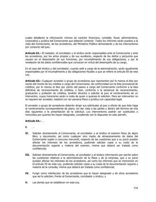  
	
  

cuales detallarán la información mínima de carácter financiera, contable, fiscal, administrativa,
corporativa y jurídica del Comerciante que deberán contener. Todos los informes serán puestos a la
vista del Comerciante, de los acreedores, del Ministerio Público demandante y de los interventores
por conducto del juez.
Artículo 61.- El visitador, el conciliador y el síndico serán responsables ante el Comerciante y ante
los acreedores, por los actos propios y de sus auxiliares, respecto de los daños y perjuicios que
causen en el desempeño de sus funciones, por incumplimiento de sus obligaciones, y por la
revelación de los datos confidenciales que conozcan en virtud del desempeño de su cargo.
En el caso del síndico y del conciliador, cuando esté a cargo de la administración, serán igualmente
responsables por el incumplimiento a las obligaciones fiscales a que se refiere el artículo 69 de esta
Ley.
Artículo 63.- Cualquier acreedor o grupo de acreedores que representen por lo menos el diez por
ciento del monto de los créditos a cargo del Comerciante, de conformidad con la lista provisional de
créditos; por lo menos el diez por ciento del pasivo a cargo del Comerciante conforme a la lista
definitiva de reconocimiento de créditos, o bien, conforme a la sentencia de reconocimiento,
graduación y prelación de créditos, tendrán derecho a solicitar al juez el nombramiento de un
interventor, cuyos honorarios serán a costa de quien o quienes lo soliciten. Para ser interventor no
se requiere ser acreedor, bastará con ser persona física o jurídica con capacidad legal.
El acreedor o grupo de acreedores deberán dirigir sus solicitudes al juez a efecto de que éste haga
el nombramiento correspondiente de plano, sin dar vista a las partes y dentro del término de tres
días siguientes a la presentación de la solicitud. Los interventores podrán ser sustituidos o
removidos por quienes los hayan designado, cumpliendo con lo dispuesto en este párrafo.
Artículo 64.- …
I.

…

II.

Solicitar directamente al Comerciante, al conciliador o al síndico el examen físico de algún
libro, o documento, así como cualquier otro medio de almacenamiento de datos del
Comerciante sujeto a concurso mercantil, respecto de las cuestiones que a su juicio puedan
afectar los intereses de los acreedores, pudiendo solicitar copia a su costa de la
documentación soporte y materia del examen, misma que deberá ser tratada como
confidencial;

III.

Solicitar directamente al Comerciante, al conciliador o al síndico información por escrito sobre
las cuestiones relativas a la administración de la Masa y de la empresa, que a su juicio
puedan afectar los intereses de los acreedores, así como los informes que se mencionan en
el artículo 59 de esta Ley, pudiendo solicitar copia a su costa de la documentación soporte y
materia de la consulta, misma que deberá ser tratada como confidencial;

IV.

Fungir como interlocutor de los acreedores que lo hayan designado y de otros acreedores
que así lo soliciten, frente al Comerciante, conciliador y síndico, y

V.

Las demás que se establecen en esta Ley.

156	
  
	
  

 