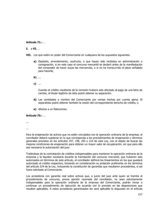  
	
  

Artículo 71.- …
I.

a VI. …

VII. Los que estén en poder del Comerciante en cualquiera de los supuestos siguientes:
a) Depósito, arrendamiento, usufructo, o que hayan sido recibidos en administración o
consignación, si en este caso el concurso mercantil se declaró antes de la manifestación
del comprador de hacer suyas las mercancías, o si no ha transcurrido el plazo señalado
para hacerla;
b) ...
c) ...
Cuando el crédito resultante de la remisión hubiere sido afectado al pago de una letra de
cambio, el titular legítimo de ésta podrá obtener su separación.
d) Las cantidades a nombre del Comerciante por ventas hechas por cuenta ajena. El
separatista podrá obtener también la cesión del correspondiente derecho de crédito, o
e) Afectos a un fideicomiso.
Artículo 75.- …
...
...
Para la enajenación de activos que no estén vinculados con la operación ordinaria de la empresa, el
conciliador deberá sujetarse en lo que corresponda a los procedimientos de enajenación y términos
generales previstos en los artículos 197, 198, 205 y 210 de esta Ley, con el objeto de buscar las
mejores condiciones de enajenación para obtener un mayor valor de recuperación, sin que para ello
sea necesaria la autorización del juez.
Tratándose de la contratación de créditos indispensables para mantener la operación ordinaria de la
empresa y la liquidez necesaria durante la tramitación del concurso mercantil, que hubieren sido
autorizados en términos de este artículo, el conciliador definirá los lineamientos en los que quedará
autorizado el crédito respectivo, tomando en consideración su prelación preferente en los términos
del artículo 224 de la Ley, incluyendo la constitución de garantías que resultaren procedentes, si así
fuera solicitado al Comerciante.
Los acreedores con garantía real sobre activos que, a juicio del juez ante quien se tramita el
procedimiento de concurso, previa opinión razonada del conciliador, no sean estrictamente
indispensables para la operación ordinaria de la empresa del Comerciante, podrán iniciar o
continuar un procedimiento de ejecución de acuerdo con lo previsto en las disposiciones que
resulten aplicables. A estos acreedores garantizados les será aplicable lo dispuesto en el artículo

157	
  
	
  

 