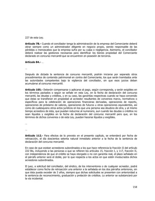  
	
  

227 de esta Ley.
Artículo 78.- Cuando el conciliador tenga la administración de la empresa del Comerciante deberá
obrar siempre como un administrador diligente en negocio propio, siendo responsable de las
pérdidas o menoscabos que la empresa sufra por su culpa o negligencia. Asimismo, el conciliador
deberá realizar las gestiones necesarias para identificar los bienes propiedad del Comerciante
declarado en concurso mercantil que se encuentren en posesión de terceros.
Artículo 84.- …
…
Después de dictada la sentencia de concurso mercantil, podrán iniciarse por separado otros
procedimientos de contenido patrimonial en contra del Comerciante, los que serán tramitados ante
las autoridades competentes bajo la vigilancia del conciliador, sin que esos juicios deban
acumularse al concurso mercantil.
Artículo 105.- Deberán compensarse o aplicarse al pago, según corresponda, y serán exigibles en
los términos pactados o según se señale en esta Ley, en la fecha de declaración del concurso
mercantil, las deudas y créditos, y en su caso, las garantías respectivas cuando se haya convenido
que éstas se transfieran en propiedad al acreedor resultantes de convenios marco, normativos o
específicos para la celebración de operaciones financieras derivadas, operaciones de reporto,
operaciones de préstamo de valores, operaciones de futuros u otras operaciones equivalentes, así
como de cualesquiera otros actos jurídicos en los que una persona sea deudora de otra, y al mismo
tiempo acreedora de ésta, que puedan reducirse al numerario, aun cuando las deudas o créditos no
sean líquidos y exigibles en la fecha de declaración del concurso mercantil pero que, en los
términos de dichos convenios o de esta Ley, puedan hacerse líquidos y exigibles.
…
…
Artículo 112.- Para efectos de lo previsto en el presente capítulo, se entenderá por fecha de
retroacción, el día doscientos setenta natural inmediato anterior a la fecha de la sentencia de
declaración del concurso mercantil.
En caso de que existan acreedores subordinados a los que hace referencia la fracción II del artículo
222 Bis, incluyendo a las personas a que se refieren los artículos 15, fracción I, y 117, fracción II,
con independencia de que el crédito se haya otorgado o no con garantía real, el plazo señalado en
el párrafo anterior será el doble, por lo que respecta a los actos en que estén involucrados dichos
acreedores subordinados.
El juez, a solicitud del conciliador, del síndico, de los interventores o de cualquier acreedor, podrá
establecer como fecha de retroacción una anterior a la señalada en los dos párrafos anteriores, sin
que ésta pueda exceder de 3 años, siempre que dichas solicitudes se presenten con anterioridad a
la sentencia de reconocimiento, graduación y prelación de créditos. Lo anterior se substanciará por
la vía incidental.

158	
  
	
  

 