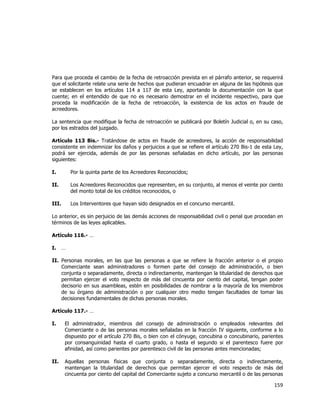  
	
  

Para que proceda el cambio de la fecha de retroacción prevista en el párrafo anterior, se requerirá
que el solicitante relate una serie de hechos que pudieran encuadrar en alguna de las hipótesis que
se establecen en los artículos 114 a 117 de esta Ley, aportando la documentación con la que
cuente; en el entendido de que no es necesario demostrar en el incidente respectivo, para que
proceda la modificación de la fecha de retroacción, la existencia de los actos en fraude de
acreedores.
La sentencia que modifique la fecha de retroacción se publicará por Boletín Judicial o, en su caso,
por los estrados del juzgado.
Artículo 113 Bis.- Tratándose de actos en fraude de acreedores, la acción de responsabilidad
consistente en indemnizar los daños y perjuicios a que se refiere el artículo 270 Bis-1 de esta Ley,
podrá ser ejercida, además de por las personas señaladas en dicho artículo, por las personas
siguientes:
I.

Por la quinta parte de los Acreedores Reconocidos;

II.

Los Acreedores Reconocidos que representen, en su conjunto, al menos el veinte por ciento
del monto total de los créditos reconocidos, o

III.

Los Interventores que hayan sido designados en el concurso mercantil.

Lo anterior, es sin perjuicio de las demás acciones de responsabilidad civil o penal que procedan en
términos de las leyes aplicables.
Artículo 116.- …
I.

…

II. Personas morales, en las que las personas a que se refiere la fracción anterior o el propio
Comerciante sean administradores o formen parte del consejo de administración, o bien
conjunta o separadamente, directa o indirectamente, mantengan la titularidad de derechos que
permitan ejercer el voto respecto de más del cincuenta por ciento del capital, tengan poder
decisorio en sus asambleas, estén en posibilidades de nombrar a la mayoría de los miembros
de su órgano de administración o por cualquier otro medio tengan facultades de tomar las
decisiones fundamentales de dichas personas morales.
Artículo 117.- …
I.

El administrador, miembros del consejo de administración o empleados relevantes del
Comerciante o de las personas morales señaladas en la fracción IV siguiente, conforme a lo
dispuesto por el artículo 270 Bis, o bien con el cónyuge, concubina o concubinario, parientes
por consanguinidad hasta el cuarto grado, o hasta el segundo si el parentesco fuere por
afinidad, así como parientes por parentesco civil de las personas antes mencionadas;

II.

Aquellas personas físicas que conjunta o separadamente, directa o indirectamente,
mantengan la titularidad de derechos que permitan ejercer el voto respecto de más del
cincuenta por ciento del capital del Comerciante sujeto a concurso mercantil o de las personas

159	
  
	
  

 