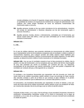  
	
  

morales señaladas en la fracción IV siguiente, tengan poder decisorio en sus asambleas, estén
en posibilidad de nombrar a la mayoría de los miembros de su órgano de administración o por
cualquier otro medio tengan facultades de tomar las decisiones fundamentales del
Comerciante sujeto a concurso;
III. Aquellas personas morales en las que exista coincidencia de los administradores, miembros
del consejo de administración o directivos relevantes con los del Comerciante sujeto a
concurso mercantil, y
IV.

Aquellas personas morales, directa o indirectamente, controladas por el Comerciante, que
ejerzan control sobre este último, o bien que sean controladas por la misma sociedad que
controla al Comerciante.

Artículo 122.-…
I. a III. …
...
En el caso de créditos colectivos, para presentar solicitudes de reconocimiento de crédito bastará
que el representante común de los acreedores comparezca ante el conciliador o síndico a solicitar el
reconocimiento respectivo, pero cualquier acreedor del crédito colectivo estará habilitado para
comparecer de manera individual a solicitar el reconocimiento del crédito respectivo. En este último
supuesto, se deducirá de dicho crédito el monto reconocido en lo individual al acreedor.
Artículo 129.- Una vez que el conciliador presente al juez la lista provisional de créditos, éste la
pondrá a la vista del Comerciante y de los acreedores para que dentro del término improrrogable
de cinco días presenten por escrito al conciliador, por conducto del juez, sus objeciones,
acompañadas de los documentos que estimen pertinentes, lo que será puesto a disposición del
conciliador por conducto del juez, al día siguiente de su recepción.
Artículo 145.- ...
El conciliador o los Acreedores Reconocidos que representen más del cincuenta por ciento del
monto total de los créditos reconocidos, podrán solicitar al juez una prórroga de hasta noventa
días naturales contados a partir de la fecha en que concluya el plazo señalado en el párrafo
anterior, cuando consideren que la celebración de un convenio esté próxima a ocurrir.
El Comerciante y los Acreedores Reconocidos que representen al menos el setenta y cinco por
ciento del monto total de los créditos reconocidos, podrán solicitar al juez una ampliación de hasta
por noventa días naturales más de la prórroga a que se refiere el párrafo anterior.
…
Concluido el plazo inicial y, en su caso, el de la prórroga, el juez procederá únicamente a levantar la
certificación correspondiente haciéndose constar en la misma la terminación de la etapa de
conciliación y, en su caso, de su prórroga, y el Comerciante en concurso mercantil será considerado
en estado de quiebra.

160	
  
	
  

 