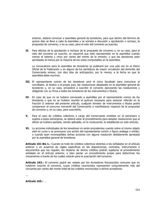  
	
  

anterior, deberá convocar a asamblea general de tenedores, para que dentro del término de
quince días se lleve a cabo la asamblea y se someta a discusión y aprobación o rechazo, la
propuesta de convenio, o en su caso, para el veto del convenio ya suscrito;
II.

Para efectos de la aprobación o rechazo de la propuesta de convenio o, en su caso, para el
veto del convenio ya suscrito, se requerirá que esté representado en la asamblea cuando
menos el setenta y cinco por ciento del monto de la emisión, y que las decisiones sean
aprobadas al menos por la mayoría de los votos computables en la asamblea.
La convocatoria para la asamblea de tenedores se publicará por una sola vez en el Diario
Oficial de la Federación y en alguno de los periódicos de mayor circulación del domicilio del
Comerciante emisor, con diez días de anticipación, por lo menos, a la fecha en que la
asamblea deba reunirse;

III. El representante común de los tenedores será el único facultado para comunicar al
conciliador, al síndico o al propio juez, las resoluciones adoptadas en la asamblea general de
tenedores y, en su caso, procederá a suscribir el convenio ejecutando las resoluciones y
obligando con su firma a todos los tenedores de los instrumentos o títulos;
IV.

En caso de que no se hubiere convocado a asamblea por el representante común de los
tenedores o que no se hubiere reunido el quórum necesario para sesionar referido en la
fracción II anterior del presente artículo, cualquier tenedor de instrumentos o títulos podrá
comparecer al concurso mercantil del Comerciante a manifestarse respecto de la propuesta
de convenio y, en su caso, para suscribirlo;

V.

Para el caso de créditos colectivos a cargo del Comerciante emitidos en el extranjero o
sujetos a leyes extranjeras, se deberá estar al procedimiento para adoptar resoluciones que al
efecto se hubiere pactado, siendo aplicable, en lo conducente, lo establecido en este artículo;

VI.

La acciones individuales de los tenedores no serán procedentes cuando sobre el mismo objeto
esté en curso o se promueva una acción del representante común o figura análoga o similar,
o cuando sean incompatibles dichas acciones con alguna resolución debidamente aprobada
por la asamblea general de tenedores.

Artículo 161 Bis 1.- Cuando se trate de créditos colectivos distintos a los señalados en el artículo
anterior y en ausencia de reglas específicas en las disposiciones, contratos, instrumentos o
documentos que los regulen, los titulares de dichos créditos podrán sujetarse al procedimiento
señalado en el artículo anterior, o bien pactar un procedimiento propio para determinar los
mecanismos a través de los cuales votarán para la suscripción del convenio.
Artículo 163.- El convenio podrá ser vetado por los Acreedores Reconocidos comunes que no
hubieren suscrito el convenio, cuyos créditos reconocidos representen conjuntamente más del
cincuenta por ciento del monto total de los créditos reconocidos a dichos acreedores.
...
Artículo 165.- …

163	
  
	
  

 
