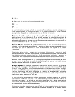  
	
  

I. y II. …
II Bis. A todos los Acreedores Reconocidos subordinados;
III.

…

IV.

…

La suscripción del convenio por parte de los Acreedores Reconocidos con garantía, real o personal,
o con privilegio especial, no implica la renuncia a sus garantías o privilegios, por lo que subsistirán
para garantizar el pago de los créditos a su favor en los términos del convenio.
Tratándose de créditos colectivos con garantía real, ésta sólo podrá ser ejecutada cuando esa
acción provenga o sea consecuencia de la decisión adoptada por mayoría requerida por las
disposiciones que regulen o los documentos que instrumenten dichos créditos colectivos y, en
ausencia de una disposición al respecto, en la asamblea general de acreedores correspondiente, en
los términos del artículo 161 Bis 1 de esta Ley.
Artículo 166.- Con la sentencia de aprobación del convenio, se dará por terminado el concurso
mercantil y, en consecuencia, dicho convenio y la sentencia que lo aprueba, constituirán el único
documento que rija las obligaciones a cargo del Comerciante con respecto a los créditos
reconocidos.
Toda espera, quita, remisión y cualquier otro beneficio que dicho convenio y la sentencia que lo
aprueba establezca en favor del Comerciante sólo se entenderá respecto de éste, y no respecto de
los obligados solidarios, avalistas, fiadores y demás codeudores, coobligados y garantes del
Comerciante, salvo consentimiento expreso del acreedor del crédito reconocido de que se trate.
Asimismo, con la sentencia cesarán en sus funciones los órganos del concurso mercantil. Al efecto,
el juez ordenará al conciliador la cancelación de las inscripciones que con motivo del concurso
mercantil se hayan realizado en los registros públicos.
Artículo 166 Bis.- Únicamente en casos excepcionales, cuando se dé un cambio de circunstancias
que afecten de manera grave el cumplimiento del convenio celebrado en términos del Título Quinto
de la Ley, con el propósito de satisfacer las necesidades de conservación de la empresa, procederá
la acción de modificación de convenio, que deberá promoverse ante el propio juez que conoció el
concurso mercantil del que derivó el convenio en cuestión. La demanda deberá promoverse
conjuntamente por el Comerciante y aquellos Acreedores Reconocidos que basten para alcanzar las
mayorías que refiere el artículo 157 de la Ley.
El juez notificará la demanda a quien hubiere fungido como conciliador, para que se manifieste
respecto de la modificación propuesta y para la debida salvaguarda de los derechos de todos los
Acreedores Reconocidos y sin perjuicio del derecho de cualquiera de ellos a oponer la excepción de
cosa juzgada en relación con algún hecho sustancial que no pueda ser desconocido en la resolución
de modificación de convenio que llegare a dictarse.
Dentro de los cinco días siguientes a que sea notificado del incidente a quien hubiere fungido como
conciliador, procederá a solicitar la inscripción de la demanda respectiva en los registros públicos

164	
  
	
  

 