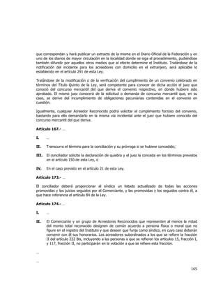  
	
  

que correspondan y hará publicar un extracto de la misma en el Diario Oficial de la Federación y en
uno de los diarios de mayor circulación en la localidad donde se siga el procedimiento, pudiéndose
también difundir por aquellos otros medios que al efecto determine el Instituto. Tratándose de la
notificación del incidente para los acreedores con domicilio en el extranjero, será aplicable lo
establecido en el artículo 291 de esta Ley.
Tratándose de la modificación o de la verificación del cumplimiento de un convenio celebrado en
términos del Título Quinto de la Ley, será competente para conocer de dicha acción el juez que
conoció del concurso mercantil del que deriva el convenio respectivo, en donde hubiere sido
aprobado. El mismo juez conocerá de la solicitud o demanda de concurso mercantil que, en su
caso, se derive del incumplimiento de obligaciones pecuniarias contenidas en el convenio en
cuestión.
Igualmente, cualquier Acreedor Reconocido podrá solicitar el cumplimiento forzoso del convenio,
bastando para ello demandarlo en la misma vía incidental ante el juez que hubiere conocido del
concurso mercantil del que deriva.
Artículo 167.- …
I.

…

II.

Transcurra el término para la conciliación y su prórroga si se hubiere concedido;

III.

El conciliador solicite la declaración de quiebra y el juez la conceda en los términos previstos
en el artículo 150 de esta Ley, o

IV.

En el caso previsto en el artículo 21 de esta Ley.

Artículo 173.- …
El conciliador deberá proporcionar al síndico un listado actualizado de todas las acciones
promovidas y los juicios seguidos por el Comerciante, y las promovidas y los seguidos contra él, a
que hace referencia el artículo 84 de la Ley.
Artículo 174.- …
I.

…

II.

El Comerciante y un grupo de Acreedores Reconocidos que representen al menos la mitad
del monto total reconocido designen de común acuerdo a persona física o moral que no
figure en el registro del Instituto y que deseen que funja como síndico, en cuyo caso deberán
convenir con él sus honorarios. Los acreedores subordinados a los que se refiere la fracción
II del artículo 222 Bis, incluyendo a las personas a que se refieren los artículos 15, fracción I,
y 117, fracción II, no participarán en la votación a que se refiere esta fracción.

…
…

165	
  
	
  

 