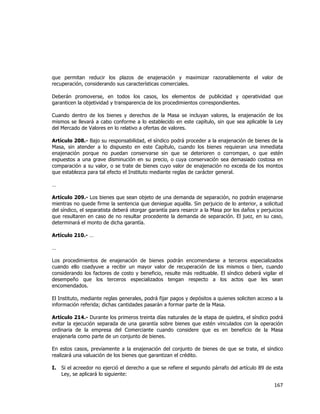  
	
  

que permitan reducir los plazos de enajenación y maximizar razonablemente el valor de
recuperación, considerando sus características comerciales.
Deberán promoverse, en todos los casos, los elementos de publicidad y operatividad que
garanticen la objetividad y transparencia de los procedimientos correspondientes.
Cuando dentro de los bienes y derechos de la Masa se incluyan valores, la enajenación de los
mismos se llevará a cabo conforme a lo establecido en este capítulo, sin que sea aplicable la Ley
del Mercado de Valores en lo relativo a ofertas de valores.
Artículo 208.- Bajo su responsabilidad, el síndico podrá proceder a la enajenación de bienes de la
Masa, sin atender a lo dispuesto en este Capítulo, cuando los bienes requieran una inmediata
enajenación porque no puedan conservarse sin que se deterioren o corrompan, o que estén
expuestos a una grave disminución en su precio, o cuya conservación sea demasiado costosa en
comparación a su valor, o se trate de bienes cuyo valor de enajenación no exceda de los montos
que establezca para tal efecto el Instituto mediante reglas de carácter general.
…
Artículo 209.- Los bienes que sean objeto de una demanda de separación, no podrán enajenarse
mientras no quede firme la sentencia que deniegue aquélla. Sin perjuicio de lo anterior, a solicitud
del síndico, el separatista deberá otorgar garantía para resarcir a la Masa por los daños y perjuicios
que resultaren en caso de no resultar procedente la demanda de separación. El juez, en su caso,
determinará el monto de dicha garantía.
Artículo 210.- …
…
Los procedimientos de enajenación de bienes podrán encomendarse a terceros especializados
cuando ello coadyuve a recibir un mayor valor de recuperación de los mismos o bien, cuando
considerando los factores de costo y beneficio, resulte más redituable. El síndico deberá vigilar el
desempeño que los terceros especializados tengan respecto a los actos que les sean
encomendados.
El Instituto, mediante reglas generales, podrá fijar pagos y depósitos a quienes soliciten acceso a la
información referida; dichas cantidades pasarán a formar parte de la Masa.
Artículo 214.- Durante los primeros treinta días naturales de la etapa de quiebra, el síndico podrá
evitar la ejecución separada de una garantía sobre bienes que estén vinculados con la operación
ordinaria de la empresa del Comerciante cuando considere que es en beneficio de la Masa
enajenarla como parte de un conjunto de bienes.
En estos casos, previamente a la enajenación del conjunto de bienes de que se trate, el síndico
realizará una valuación de los bienes que garantizan el crédito.
I.

Si el acreedor no ejerció el derecho a que se refiere el segundo párrafo del artículo 89 de esta
Ley, se aplicará lo siguiente:

167	
  
	
  

 
