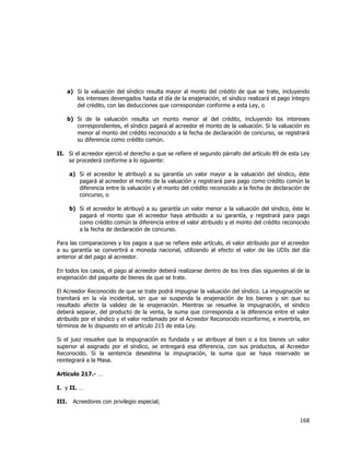  
	
  

a) Si la valuación del síndico resulta mayor al monto del crédito de que se trate, incluyendo
los intereses devengados hasta el día de la enajenación, el síndico realizará el pago íntegro
del crédito, con las deducciones que correspondan conforme a esta Ley, o
b) Si de la valuación resulta un monto menor al del crédito, incluyendo los intereses
correspondientes, el síndico pagará al acreedor el monto de la valuación. Si la valuación es
menor al monto del crédito reconocido a la fecha de declaración de concurso, se registrará
su diferencia como crédito común.
II. Si el acreedor ejerció el derecho a que se refiere el segundo párrafo del artículo 89 de esta Ley
se procederá conforme a lo siguiente:
a) Si el acreedor le atribuyó a su garantía un valor mayor a la valuación del síndico, éste
pagará al acreedor el monto de la valuación y registrará para pago como crédito común la
diferencia entre la valuación y el monto del crédito reconocido a la fecha de declaración de
concurso, o
b) Si el acreedor le atribuyó a su garantía un valor menor a la valuación del síndico, éste le
pagará el monto que el acreedor haya atribuido a su garantía, y registrará para pago
como crédito común la diferencia entre el valor atribuido y el monto del crédito reconocido
a la fecha de declaración de concurso.
Para las comparaciones y los pagos a que se refiere este artículo, el valor atribuido por el acreedor
a su garantía se convertirá a moneda nacional, utilizando al efecto el valor de las UDIs del día
anterior al del pago al acreedor.
En todos los casos, el pago al acreedor deberá realizarse dentro de los tres días siguientes al de la
enajenación del paquete de bienes de que se trate.
El Acreedor Reconocido de que se trate podrá impugnar la valuación del síndico. La impugnación se
tramitará en la vía incidental, sin que se suspenda la enajenación de los bienes y sin que su
resultado afecte la validez de la enajenación. Mientras se resuelve la impugnación, el síndico
deberá separar, del producto de la venta, la suma que corresponda a la diferencia entre el valor
atribuido por el síndico y el valor reclamado por el Acreedor Reconocido inconforme, e invertirla, en
términos de lo dispuesto en el artículo 215 de esta Ley.
Si el juez resuelve que la impugnación es fundada y se atribuye al bien o a los bienes un valor
superior al asignado por el síndico, se entregará esa diferencia, con sus productos, al Acreedor
Reconocido. Si la sentencia desestima la impugnación, la suma que se haya reservado se
reintegrará a la Masa.
Artículo 217.- …
I. y II. …
III.

Acreedores con privilegio especial;

168	
  
	
  

 
