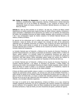  
	
  

XIV. Redes de Medios de Disposición: a la serie de acuerdos, protocolos, instrumentos,
interfaces, procedimientos, reglas, programas, sistemas, infraestructura y demás elementos
relacionados con el uso de Medios de Disposición, y que, conforme al artículo 4 Bis 3
corresponde regular de manera conjunta a la Comisión Nacional Bancaria y de Valores y al
Banco de México.
Artículo 4.- Para los fines previstos en el artículo 1 de esta Ley, el Banco de México emitirá
disposiciones de carácter general para regular las tasas de interés, activas y pasivas, Comisiones y
pagos anticipados y adelantados de las operaciones que realicen con sus Clientes, las instituciones
de crédito y las sociedades financieras de objeto múltiple reguladas, salvo lo previsto en el Artículo
4 Bis 3 que corresponderá regular de manera conjunta a la Comisión Nacional Bancaria y de
Valores y al Banco de México.
En ejercicio de las atribuciones que le confiere este artículo, el Banco de México regulará las
Comisiones y tasas de interés, así como cualquier otro concepto de cobro de las operaciones
celebradas por las Entidades Financieras con Clientes. Para el ejercicio de dichas atribuciones el
Banco de México podrá solicitar la opinión de la Comisión Nacional Bancaria y de Valores, la
Comisión Nacional para la Protección y Defensa de los Usuarios de Servicios Financieros o de la
Comisión Federal de Competencia.
La Comisión Nacional para la Protección y Defensa de los Usuarios de Servicios Financieros, la
Comisión Nacional Bancaria y de Valores, la Secretaría de Hacienda y Crédito Público y el Banco de
México, podrán solicitar a la Comisión Federal de Competencia Económica que ejerza sus
atribuciones respecto de las Entidades Financieras en términos de la Ley Federal de Competencia
Económica. Para tales efectos, dichas autoridades podrán señalar las razones que motivan su
solicitud, así como sugerir sanciones que puedan ser impuestas en términos de dicha Ley.
La Comisión Nacional para la Protección y Defensa de los Usuarios de Servicios Financieros, la
Comisión Nacional Bancaria y de Valores, la Secretaría de Hacienda y Crédito Público, las
instituciones de crédito o las sociedades financieras de objeto múltiple reguladas, podrán solicitar al
Banco de México se evalúe si existen o no condiciones razonables de competencia, respecto de
operaciones activas, pasivas y de servicios de las citadas entidades.
El Banco de México podrá también evaluar si existen o no condiciones razonables de competencia,
respecto de operaciones activas, pasivas y de servicios por parte de las Entidades Financieras, y
podrá solicitar la opinión de la Comisión Federal de Competencia Económica para que ésta, en un
plazo no menor de treinta días y no mayor a sesenta días naturales posteriores a su solicitud, en
términos de la Ley que la rige, determine entre otros aspectos, si existe o no competencia efectiva,
inflación, y los mercados relevantes respectivos.
Con base en la opinión de la citada dependencia, el Banco de México, en su caso, tomará las
medidas regulatorias pertinentes, las que se mantendrán sólo mientras subsistan las condiciones
que las motivaran. En la regulación, Banco de México establecerá las bases para la determinación
de dichas Comisiones y Tasas de Interés, así como mecanismos de ajuste y períodos de vigencia.

16	
  
	
  

 