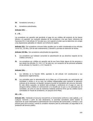  
	
  

IV.

Acreedores comunes, y

V.

Acreedores subordinados.

Artículo 219.- …
I. y II. …
Los acreedores con garantía real percibirán el pago de sus créditos del producto de los bienes
afectos a la garantía, con exclusión absoluta de los acreedores a los que hacen referencia las
fracciones III a V del artículo 217 de esta Ley y con sujeción al orden que se determine con arreglo
a las disposiciones aplicables en relación con la fecha de registro.
Artículo 222.- Son acreedores comunes todos aquellos que no estén considerados en los artículos
218 al 221, 222 Bis y 224 de este ordenamiento y cobrarán a prorrata sin distinción de fechas.
Artículo 222 Bis.- Son acreedores subordinados los siguientes:
I.

Los acreedores que hubiesen convenido la subordinación de sus derechos respecto de los
créditos comunes; y

II.

Los acreedores por créditos sin garantía real de que fuera titular alguna de las personas a
que aluden los artículos 15, 116 y 117 de esta Ley, con excepción de las personas señaladas
en los artículos 15, fracción I, y 117, fracción II.

Artículo 224.- …
I.

Los referidos en la fracción XXIII, apartado A, del artículo 123 constitucional y sus
disposiciones reglamentarias;

II.

Los contraídos para la administración de la Masa por el Comerciante con autorización del
conciliador o síndico o, en su caso, los créditos indispensables para mantener la operación
ordinaria de la empresa y la liquidez necesaria durante la tramitación del concurso mercantil.
En este último supuesto, se perderá todo privilegio y preferencia en el pago en caso de
otorgarse dichos créditos en contravención a lo resuelto por el juez o a lo autorizado por el
conciliador, así como en caso de resolverse mediante sentencia firme que los créditos fueron
contratados en fraude de acreedores y en perjuicio de la Masa;

III. a IV. …
Artículo 241.- Declarado el concurso mercantil de un Comerciante conforme a este capítulo, y en
cualquier momento a partir de esta declaratoria, la autoridad concedente podrá resolver la
separación de quien desempeñe la administración de la empresa del Comerciante y nombrar a una
persona para que la asuma, cuando lo considere necesario para la continuidad y la seguridad en la
prestación del servicio público.
…

169	
  
	
  

 