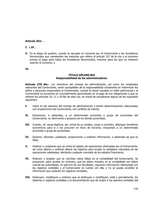  
	
  

Artículo 262.- …
I. a IV. …
V. En la etapa de quiebra, cuando se apruebe un convenio por el Comerciante y los Acreedores
Reconocidos que representen las mayorías que refiere el artículo 157 de la Ley y el convenio
prevea el pago para todos los Acreedores Reconocidos, inclusive para los que no hubieren
suscrito el convenio, o
VI. …
TÍTULO DÉCIMO BIS
Responsabilidad de los administradores
Artículo 270 Bis.- Los miembros del consejo de administración, así como los empleados
relevantes del Comerciante, serán susceptibles de la responsabilidad consistente en indemnizar los
daños y perjuicios ocasionados al Comerciante, cuando le hayan causado un daño patrimonial y el
Comerciante se encuentre en incumplimiento generalizado en el pago de sus obligaciones a que se
refieren los artículos 10, 11 y 20 Bis de esta Ley, en virtud de actualizarse alguno de los supuestos
siguientes:
I.

Voten en las sesiones del consejo de administración o tomen determinaciones relacionadas
con el patrimonio del Comerciante, con conflicto de interés;

II.

Favorezcan, a sabiendas, a un determinado accionista o grupo de accionistas del
Comerciante, en detrimento o perjuicio de los demás accionistas;

III.

Cuando, sin causa legítima, por virtud de su empleo, cargo o comisión, obtengan beneficios
económicos para sí o los procuren en favor de terceros, incluyendo a un determinado
accionista o grupo de accionistas;

IV.

Generen, difundan, publiquen, proporcionen u ordenen información, a sabiendas de que es
falsa;

V.

Ordenen u ocasionen que se omita el registro de operaciones efectuadas por el Comerciante,
así como alteren u ordenen alterar los registros para ocultar la verdadera naturaleza de las
operaciones celebradas, afectando cualquier concepto de los estados financieros;

VI.

Ordenen o acepten que se inscriban datos falsos en la contabilidad del Comerciante. Se
presumirá, salvo prueba en contrario, que los datos incluidos en la contabilidad son falsos
cuando las autoridades, en ejercicio de sus facultades, requieran información relacionada con
los registros contables y el Comerciante no cuente con ella, y no se pueda acreditar la
información que sustente los registros contables;

VII. Destruyan, modifiquen u ordenen que se destruyan o modifiquen, total o parcialmente, los
sistemas o registros contables o la documentación que dé origen a los asientos contables del

170	
  
	
  

 