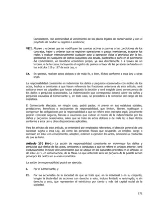  
	
  

Comerciante, con anterioridad al vencimiento de los plazos legales de conservación y con el
propósito de ocultar su registro o evidencia;
VIII. Alteren u ordenen que se modifiquen las cuentas activas o pasivas o las condiciones de los
contratos, hacer u ordenar que se registren operaciones o gastos inexistentes, exagerar los
reales o realizar intencionalmente cualquier acto u operación ilícita o prohibida por la ley,
generando en cualquiera de dichos supuestos una deuda, quebranto o daño en el patrimonio
del Comerciante, en beneficio económico propio, ya sea directamente o a través de un
tercero, o de terceros, incluyendo el registro de pasivos a favor de las personas señaladas en
los artículos 116 y 117 de esta Ley, o
IX.

En general, realicen actos dolosos o de mala fe, o bien, ilícitos conforme a esta Ley u otras
leyes.

La responsabilidad consistente en indemnizar los daños y perjuicios ocasionados con motivo de los
actos, hechos u omisiones a que hacen referencia las fracciones anteriores de este artículo, será
solidaria entre los culpables que hayan adoptado la decisión y será exigible como consecuencia de
los daños o perjuicios ocasionados. La indemnización que corresponda deberá cubrir los daños y
perjuicios causados al Comerciante y, en todo caso, se procederá a la remoción del cargo de los
culpables.
El Comerciante afectado, en ningún caso, podrá pactar, ni prever en sus estatutos sociales,
prestaciones, beneficios o excluyentes de responsabilidad, que limiten, liberen, sustituyan o
compensen las obligaciones por la responsabilidad a que se refiere este precepto legal; únicamente
podrán contratar seguros, fianzas o cauciones que cubran el monto de la indemnización por los
daños y perjuicios ocasionados, salvo que se trate de actos dolosos o de mala fe, o bien ilícitos
conforme a esta Ley u otras disposiciones aplicables.
Para los efectos de este artículo, se entenderá por empleados relevantes, el director general de una
sociedad sujeta a esta Ley, así como las personas físicas que ocupando un empleo, cargo o
comisión en ésta, con conocimiento, adopten, ordenen o ejecuten los actos, omisiones o conductas
de que se trate.
Artículo 270 Bis-1.- La acción de responsabilidad consistente en indemnizar los daños y
perjuicios que derive de los actos, omisiones o conductas a que se refiere el artículo anterior, será
exclusivamente en favor del Comerciante que se ubique en los supuestos previstos en el artículo 10
de esta Ley y, en consecuencia, de la Masa. Lo que antecede será sin perjuicio de la posible acción
penal por los delitos en su caso cometidos.
La acción de responsabilidad podrá ser ejercida:
I.

Por el Comerciante, y

II.

Por los accionistas de la sociedad de que se trate que, en lo individual o en su conjunto,
tengan la titularidad de acciones con derecho a voto, incluso limitado o restringido, o sin
derecho a voto, que representen el veinticinco por ciento o más del capital social de la
sociedad.

171	
  
	
  

 