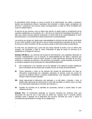  
	
  

El demandante podrá transigir en juicio el monto de la indemnización por daños y perjuicios,
siempre que previamente someta a aprobación del conciliador o síndico, según corresponda, los
términos y condiciones del convenio judicial correspondiente. La falta de dicha formalidad será
causa de nulidad relativa.
El ejercicio de las acciones a que se refiere este artículo no estará sujeto al cumplimiento de los
requisitos establecidos en los artículos 161 y 163 de la Ley General de Sociedades Mercantiles. En
todo caso, dichas acciones deberán comprender el monto total de las responsabilidades en favor
del Comerciante y no únicamente el interés personal del o los demandantes.
Las acciones que tengan por objeto exigir responsabilidad en términos de este artículo, prescribirán
en cinco años contados a partir del día en que se hubiere actualizado el supuesto de que se trate,
de los que se refiere el artículo 270 Bis, que haya causado el daño patrimonial correspondiente.
En todo caso, las personas que a juicio del juez hayan ejercido la acción a que se refiere este
precepto, con temeridad o mala fe, serán condenadas al pago de costas en términos de lo
establecido en el Código de Comercio.
Artículo 270 Bis-2.- Los miembros del consejo de administración y los empleados relevantes no
incurrirán, individualmente o en su conjunto, en responsabilidad por los daños o perjuicios que
ocasionen al Comerciante cuando le hayan causado un daño patrimonial, derivados de los actos,
omisiones o conductas que ejecuten o las decisiones que adopten, cuando actuando de buena fe,
se actualice cualquiera de las excluyentes de responsabilidad siguientes:
I.

Den cumplimiento a los requisitos que la ley aplicable o los estatutos sociales establezcan
para la aprobación de los asuntos que competa conocer al consejo de administración;

II.

Tomen decisiones o voten en las sesiones del consejo de administración con base en
información proporcionada por empleados relevantes, la persona moral que brinde los
servicios de auditoría externa o expertos independientes, cuya capacidad y credibilidad no
ofrezcan motivo de duda razonable;

III.

Hayan seleccionado la alternativa más adecuada, a su leal saber y entender, o bien, el
posible daño patrimonial al Comerciante no haya sido previsible, en ambos casos, con base
en la información disponible al momento de la decisión, o

IV.

Cumplan los acuerdos de la asamblea de accionistas, siempre y cuando éstos no sean
violatorios de la ley.

Artículo 271.- El Comerciante declarado en concurso mercantil por sentencia firme será
sancionado con pena de tres a doce años de prisión por cualquier acto o conducta dolosos
realizados antes o después de la declaración del concurso mercantil que cause o agrave el
incumplimiento generalizado en el pago de sus obligaciones.
…
…

172	
  
	
  

 