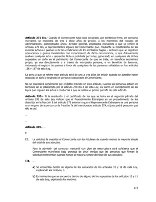  
	
  

Artículo 271 Bis.- Cuando el Comerciante haya sido declarado, por sentencia firme, en concurso
mercantil, se impondrá de tres a doce años de prisión, a los miembros del consejo de
administración, administrador único, director general, empleados relevantes a que se refiere el
artículo 270 Bis, o representantes legales del Comerciante que, mediante la modificación de las
cuentas activas o pasivas o de las condiciones de los contratos hagan u ordenen que se registren
operaciones o gastos inexistentes con conocimiento de dicha circunstancia, o que dolosamente
realicen cualquier acto u operación ilícita o prohibida por la ley, generando en cualquiera de dichos
supuestos un daño en el patrimonio del Comerciante de que se trate, en beneficio económico
propio, ya sea directamente o a través de interpósita persona, o en beneficio de terceros,
incluyendo el registro de pasivos a favor de cualquiera de las personas señaladas en los artículos
116 y 117 de esta Ley.
La pena a que se refiere este artículo será de uno a tres años de prisión cuando se acredite haber
reparado el daño y resarcido el perjuicio ocasionado al Comerciante.
No se procederá penalmente por el delito previsto en este artículo, cuando las personas actúen en
términos de lo establecido por el artículo 270 Bis-2 de esta Ley, así como en cumplimiento de las
leyes que regulen los actos o conductas a que se refiere el primer párrafo de este artículo.
Artículo 295.- Si la resolución o el certificado de los que se trata en el segundo párrafo del
artículo 292 de esta Ley indican que el Procedimiento Extranjero es un procedimiento de los
descritos en la fracción I del artículo 279 anterior y que el Representante Extranjero es una persona
o un órgano de acuerdo con la fracción IV del mencionado artículo 279, el juez podrá presumir que
ello es así.
…
…
Artículo 339.- …
I.

…

II.

La solicitud la suscriba el Comerciante con los titulares de cuando menos la mayoría simple
del total de sus adeudos.
Para la admisión del concurso mercantil con plan de reestructura será suficiente que el
Comerciante manifieste bajo protesta de decir verdad que las personas que firman la
solicitud representan cuando menos la mayoría simple del total de sus adeudos;

III.

…
a) Se encuentra dentro de alguno de los supuestos de los artículos 10 y 11 de esta Ley,
explicando los motivos, o
b) Es inminente que se encuentre dentro de alguno de los supuestos de los artículos 10 y 11
de esta Ley, explicando los motivos.

173	
  
	
  

 
