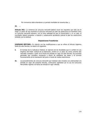  
	
  

Por inminencia debe entenderse un periodo inevitable de noventa días, y
IV.

...

Artículo 342.- La sentencia de concurso mercantil deberá reunir los requisitos que esta Ley le
exige y a partir de ese momento el concurso mercantil con plan de reestructura se tramitará como
un concurso mercantil ordinario, con la única salvedad de que el Comerciante o, en su caso, el
conciliador deberá presentar a votación y subsecuente aprobación judicial el plan de reestructura
exhibido con la solicitud.
Disposiciones Transitorias
VIGÉSIMO SÉPTIMO.- En relación con las modificaciones a que se refiere el Artículo Vigésimo
Sexto de este Decreto, se estará a lo siguiente:
I.

El Consejo de la Judicatura Federal, en ejercicio de las facultades que le confiere la Ley
Orgánica del Poder Judicial de la Federación, emitirá en un plazo de ciento ochenta días
naturales contados a partir de la fecha de entrada en vigor de este Decreto, los acuerdos
generales que considere necesarios a efecto de establecer las bases y el correcto
funcionamiento de la tramitación del juicio a través de medios electrónicos.

II.

Los procedimientos de concurso mercantil que hubiesen sido iniciados con anterioridad a la
entrada en vigor del presente Decreto, continuarán rigiéndose por la Ley de Concursos
Mercantiles vigente a la fecha de entrada en vigor referida.

174	
  
	
  

 