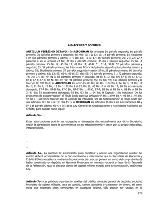  
	
  

ALMACENES Y SOFOMES
ARTÍCULO VIGÉSIMO OCTAVO.- Se REFORMAN los artículos 5o párrafo segundo; 6o párrafo
primero; 7o párrafos primero y segundo; 8o; 9o; 10; 11; 12; 13; 14 párrafo primero; 15 fracciones
I en sus párrafos primero y último, II y III; 16; 16-A; 17; 18 párrafo primero; 20; 21; 22; 22-A
pasando a ser el artículo 22 Bis; 45 Bis 2 párrafo primero; 45 Bis 7 párrafo segundo; 45 Bis 11
párrafo primero; 45 Bis 12; 45 Bis 13; 45 Bis 14; 48-B; 51; 51-A; 51-B; 52 párrafos primero y
segundo; 53; 54 párrafo primero, las fracciones IV y V del párrafo segundo y los párrafos tercero y
último; 55; 56 párrafo primero; 57 párrafos segundo y sexto; 57-A; 58 párrafo primero; 60 párrafos
primero y último; 62; 63; 65; 65-A; 65-B; 67; 68; 69; 70 párrafo primero; 71; 72 párrafo segundo;
74; 76; 77; 78; 79; 81-A Bis párrafos primero y segundo; 81-B; 81-D; 82; 87; 87-B; 87-C; 87-D;
87-I; 87-J; 87-K; 87-N; 88; 89; 90; 91 párrafo primero; 95; 95 Bis; 97; 100 párrafo primero y la
fracción II; 101 Bis1; se ADICIONAN los artículos 8o Bis; 8o Bis 1; 8o Bis 2; 8o Bis 3; 11 Bis; 11
Bis 1; 11 Bis 2; 12 Bis; 12 Bis 1; 22 Bis 1 al 22 Bis 11; 45 Bis 15 al 45 Bis 17; 86 Bis actualmente
derogado; 87-A Bis; 87-B Bis; 87-C Bis; 87-C Bis 1; 87-O; 87-P; 88 Bis al 88 Bis 4; 89 Bis al 89 Bis
3; 91 Bis; 92 actualmente derogado; 92 Bis; 92 Bis 1; 94 Bis; el Capítulo I Bis intitulado “De los
programas de autocorrección” al Título Sexto con sus artículos 94 Bis 1 al 94 Bis 4; 95 Bis 1; 97 Bis;
97 Bis 1; 100 con la fracción III; el Capítulo III intitulado “De las Notificaciones” al Título Sexto con
sus artículos 101 Bis 3 al 101 Bis 15; y se DEROGAN los artículos 45 Bis-9 en sus fracciones III y
IV y el párrafo último; 69-A y 75; de la Ley General de Organizaciones y Actividades Auxiliares del
Crédito, para quedar como sigue:
Artículo 5o.- …
Estas autorizaciones podrán ser otorgadas o denegadas discrecionalmente por dicha Secretaría,
según la apreciación sobre la conveniencia de su establecimiento y serán por su propia naturaleza,
intransmisibles.
…
…
…
Artículo 6o.- La solicitud de autorización para constituir y operar una organización auxiliar del
crédito deberá acompañarse de la documentación e información que la Secretaría de Hacienda y
Crédito Público establezca mediante disposiciones de carácter general así como del comprobante de
haber constituido un depósito en Nacional Financiera en moneda nacional a favor de la Tesorería
de la Federación, igual al diez por ciento del capital mínimo exigido para su constitución, según esta
Ley.
…
Artículo 7o.- Las palabras organización auxiliar del crédito, almacén general de depósito, sociedad
financiera de objeto múltiple, casa de cambio, centro cambiario o transmisor de dinero, así como
otras que expresen ideas semejantes en cualquier idioma, sólo podrán ser usadas en la

175	
  
	
  

 