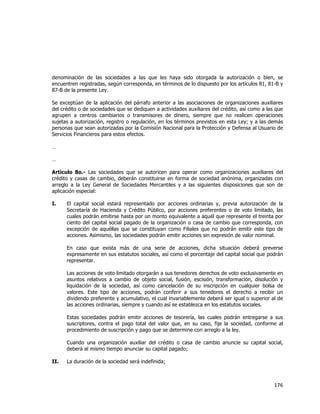  
	
  

denominación de las sociedades a las que les haya sido otorgada la autorización o bien, se
encuentren registradas, según corresponda, en términos de lo dispuesto por los artículos 81, 81-B y
87-B de la presente Ley.
Se exceptúan de la aplicación del párrafo anterior a las asociaciones de organizaciones auxiliares
del crédito o de sociedades que se dediquen a actividades auxiliares del crédito, así como a las que
agrupen a centros cambiarios o transmisores de dinero, siempre que no realicen operaciones
sujetas a autorización, registro o regulación, en los términos previstos en esta Ley; y a las demás
personas que sean autorizadas por la Comisión Nacional para la Protección y Defensa al Usuario de
Servicios Financieros para estos efectos.
…
…
Artículo 8o.- Las sociedades que se autoricen para operar como organizaciones auxiliares del
crédito y casas de cambio, deberán constituirse en forma de sociedad anónima, organizadas con
arreglo a la Ley General de Sociedades Mercantiles y a las siguientes disposiciones que son de
aplicación especial:
I.

El capital social estará representado por acciones ordinarias y, previa autorización de la
Secretaría de Hacienda y Crédito Público, por acciones preferentes o de voto limitado, las
cuales podrán emitirse hasta por un monto equivalente a aquél que represente el treinta por
ciento del capital social pagado de la organización o casa de cambio que corresponda, con
excepción de aquéllas que se constituyan como Filiales que no podrán emitir este tipo de
acciones. Asimismo, las sociedades podrán emitir acciones sin expresión de valor nominal.
En caso que exista más de una serie de acciones, dicha situación deberá preverse
expresamente en sus estatutos sociales, así como el porcentaje del capital social que podrán
representar.
Las acciones de voto limitado otorgarán a sus tenedores derechos de voto exclusivamente en
asuntos relativos a cambio de objeto social, fusión, escisión, transformación, disolución y
liquidación de la sociedad, así como cancelación de su inscripción en cualquier bolsa de
valores. Este tipo de acciones, podrán conferir a sus tenedores el derecho a recibir un
dividendo preferente y acumulativo, el cual invariablemente deberá ser igual o superior al de
las acciones ordinarias, siempre y cuando así se establezca en los estatutos sociales.
Estas sociedades podrán emitir acciones de tesorería, las cuales podrán entregarse a sus
suscriptores, contra el pago total del valor que, en su caso, fije la sociedad, conforme al
procedimiento de suscripción y pago que se determine con arreglo a la ley.
Cuando una organización auxiliar del crédito o casa de cambio anuncie su capital social,
deberá al mismo tiempo anunciar su capital pagado;

II.

La duración de la sociedad será indefinida;

176	
  
	
  

 