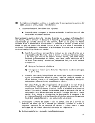  
	
  

III.

En ningún momento podrán participar en el capital social de las organizaciones auxiliares del
crédito y casas de cambio, directa o indirectamente:
1. Gobiernos extranjeros, salvo en los casos siguientes:
A.

Cuando lo hagan con motivo de medidas prudenciales de carácter temporal, tales
como apoyos o rescates financieros.

Las organizaciones auxiliares de crédito y las casas de cambio que se ubiquen en lo dispuesto en
esta fracción, deberán entregar a la Secretaría de Hacienda y Crédito Público, la información y
documentación que acredite satisfacer lo antes señalado, dentro de los quince días hábiles
siguientes a que se encuentren en dicho supuesto. La Secretaría de Hacienda y Crédito Público
tendrá un plazo de noventa días hábiles, contado a partir de que reciba la información y
documentación correspondiente, para resolver, si la participación de que se trata, se ubica en el
supuesto de excepción previsto en esta fracción.
B.

Cuando la participación correspondiente implique que se tenga el control de la
organización auxiliar del crédito o casa de cambio, en términos del presente artículo,
y se realice por conducto de personas morales oficiales, tales como fondos,
entidades gubernamentales de fomento, entre otros, previa autorización de la
Secretaría de Hacienda y Crédito Público, siempre que a su juicio dichas personas
acrediten que:
a)
b)

C.

No ejercen funciones de autoridad, y
Sus órganos de decisión operan de manera independiente al gobierno extranjero
de que se trate.

Cuando la participación correspondiente sea indirecta y no implique que se tenga el
control de la organización auxiliar de crédito y casa de cambio en términos del
párrafo siguiente. Lo anterior, sin perjuicio de los avisos o solicitudes de autorización
que se deban realizar conforme a lo establecido en esta Ley.
Para estos efectos, se entenderá por control a la capacidad de imponer, directa o
indirectamente, decisiones en las asambleas generales de accionistas de la
organización auxiliar del crédito o casa de cambio; el mantener la titularidad de
derechos que permitan, directa o indirectamente, ejercer el voto respecto de más del
cincuenta por ciento del capital social de la organización auxiliar del crédito o casa de
cambio, dirigir, directa o indirectamente, la administración, la estrategia o las
principales políticas de la organización auxiliar del crédito o casa de cambio, ya sea a
través de la propiedad de valores o por cualquier otro acto jurídico.

2. Organizaciones auxiliares del crédito y casas de cambio, salvo en el supuesto de
entidades del mismo tipo de la emisora que pretendan fusionarse de acuerdo a
programas aprobados por la Secretaría de Hacienda y Crédito Público y previa
autorización que con carácter transitorio podrá otorgar esa Dependencia; y
3. Instituciones de fianzas o sociedades mutualistas de seguros.

177	
  
	
  

 
