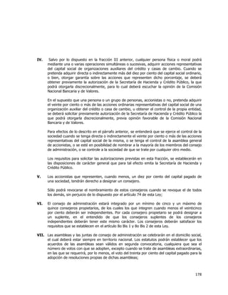  
	
  

IV.

Salvo por lo dispuesto en la fracción III anterior, cualquier persona física o moral podrá
mediante una o varias operaciones simultáneas o sucesivas, adquirir acciones representativas
del capital social de organizaciones auxiliares del crédito y casas de cambio. Cuando se
pretenda adquirir directa o indirectamente más del diez por ciento del capital social ordinario,
o bien, otorgar garantía sobre las acciones que representen dicho porcentaje, se deberá
obtener previamente la autorización de la Secretaría de Hacienda y Crédito Público, la que
podrá otorgarla discrecionalmente, para lo cual deberá escuchar la opinión de la Comisión
Nacional Bancaria y de Valores.
En el supuesto que una persona o un grupo de personas, accionistas o no, pretenda adquirir
el veinte por ciento o más de las acciones ordinarias representativas del capital social de una
organización auxiliar del crédito o casa de cambio, u obtener el control de la propia entidad,
se deberá solicitar previamente autorización de la Secretaría de Hacienda y Crédito Público la
que podrá otorgarla discrecionalmente, previa opinión favorable de la Comisión Nacional
Bancaria y de Valores.
Para efectos de lo descrito en el párrafo anterior, se entenderá que se ejerce el control de la
sociedad cuando se tenga directa o indirectamente el veinte por ciento o más de las acciones
representativas del capital social de la misma, o se tenga el control de la asamblea general
de accionistas, o se esté en posibilidad de nombrar a la mayoría de los miembros del consejo
de administración, o se controle a la sociedad de que se trate por cualquier otro medio.
Los requisitos para solicitar las autorizaciones previstas en esta fracción, se establecerán en
las disposiciones de carácter general que para tal efecto emita la Secretaría de Hacienda y
Crédito Público.

V.

Los accionistas que representen, cuando menos, un diez por ciento del capital pagado de
una sociedad, tendrán derecho a designar un consejero.
Sólo podrá revocarse el nombramiento de estos consejeros cuando se revoque el de todos
los demás, sin perjuicio de lo dispuesto por el artículo 74 de esta Ley;

VI.

El consejo de administración estará integrado por un mínimo de cinco y un máximo de
quince consejeros propietarios, de los cuales los que integren cuando menos el veinticinco
por ciento deberán ser independientes. Por cada consejero propietario se podrá designar a
un suplente, en el entendido de que los consejeros suplentes de los consejeros
independientes deberán tener este mismo carácter. Los consejeros deberán satisfacer los
requisitos que se establecen en el artículo 8o Bis 1 y 8o Bis 2 de esta Ley.

VII. Las asambleas y las juntas de consejo de administración se celebrarán en el domicilio social,
el cual deberá estar siempre en territorio nacional. Los estatutos podrán establecer que los
acuerdos de las asambleas sean válidos en segunda convocatoria, cualquiera que sea el
número de votos con que se adopten, excepto cuando se trate de asambleas extraordinarias,
en las que se requerirá, por lo menos, el voto del treinta por ciento del capital pagado para la
adopción de resoluciones propias de dichas asambleas;

178	
  
	
  

 