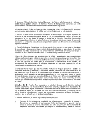  
	
  

El Banco de México, la Comisión Nacional Bancaria y de Valores y la Secretaría de Hacienda y
Crédito Público, podrán solicitar a la Comisión Federal de Competencia Económica que emita
opinión sobre la subsistencia de las condiciones que motivaron la regulación.
Independientemente de las sanciones previstas en esta Ley, el Banco de México podrá suspender
operaciones con las instituciones de crédito que infrinjan lo dispuesto en este precepto.
Lo previsto en este artículo no impide que el Banco de México ejerza en cualquier momento las
facultades a que se refiere el artículo 48 de la Ley de Instituciones de crédito, así como las
previstas en la Ley del Banco de México; ni limita que la Comisión Federal de Competencia
Económica pueda, en términos de la Ley Federal de Competencia Económica, evaluar directamente
si existen o no condiciones razonables de competencia ni ejercer sus atribuciones en términos de la
legislación aplicable.
La Comisión Federal de Competencia Económica, cuando detecte prácticas que vulneren el proceso
de competencia y libre concurrencia en materia de tasas de interés o en la prestación de servicios
financieros, impondrá las sanciones que correspondan de conformidad con la Ley que la rige e
informará de ello a la Secretaría de Hacienda y Crédito Público y al Banco de México.
El Banco de México propiciará que las instituciones de crédito y las sociedades financieras de objeto
múltiple reguladas otorguen préstamos o créditos en condiciones accesibles y razonables. Para ello,
deberá tomar en cuenta las condiciones de financiamiento prevalecientes en el mercado nacional,
el costo de captación, los costos para el otorgamiento y administración de los créditos, las
probabilidades de incumplimiento y pérdidas previsibles, la adecuada capitalización de las
instituciones y otros aspectos pertinentes.
El Banco de México vigilará que las mencionadas instituciones otorguen préstamos o créditos en
condiciones accesibles y razonables, y tomará las medidas correctivas que correspondan a fin de
que tales operaciones se ofrezcan en los términos antes señalados, incluso, estableciendo límites a
las tasas de interés aplicables a operaciones específicas; en cuyo caso podrá tomar en cuenta
fórmulas de derecho comparado relevantes. El Banco de México podrá diferenciar su aplicación por
tipos de crédito, segmentos de mercado o cualquier otro criterio que resulte pertinente, así como
propiciar que los sectores de la población de bajos ingresos no queden excluidos de los esquemas
de crédito.
Artículo 4 Bis 3.- Para los fines previstos en el artículo 1 de esta Ley, la Comisión Nacional
Bancaria y de Valores y el Banco de México, de manera conjunta, deberán emitir disposiciones de
carácter general para regular los términos y condiciones en que se presten servicios relacionados
con las Redes de Medios de Disposición, así como las Cuotas de Intercambio y Comisiones que se
cobren directa o indirectamente, excepto por los servicios provistos por el Banco de México y
aquellos a que se refiere la Ley de los Sistemas de Pagos.
Lo anterior, debiéndose, al efecto, seguir los siguientes principios:
I.

Fomento de la competencia; ampliación de infraestructura y reducción de cobros y
Comisiones. La regulación de las Redes de Medios de Disposición en general y de los
cobros a Clientes o terceros relacionados con ellos en particular, deberá fomentar la
integración de nuevos participantes que amplíen la infraestructura y oferta de servicios

17	
  
	
  

 