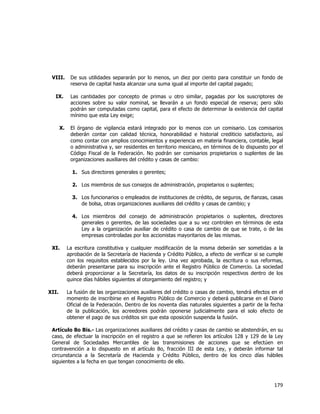  
	
  

VIII.

De sus utilidades separarán por lo menos, un diez por ciento para constituir un fondo de
reserva de capital hasta alcanzar una suma igual al importe del capital pagado;

IX.

Las cantidades por concepto de primas u otro similar, pagadas por los suscriptores de
acciones sobre su valor nominal, se llevarán a un fondo especial de reserva; pero sólo
podrán ser computadas como capital, para el efecto de determinar la existencia del capital
mínimo que esta Ley exige;

X.

El órgano de vigilancia estará integrado por lo menos con un comisario. Los comisarios
deberán contar con calidad técnica, honorabilidad e historial crediticio satisfactorio, así
como contar con amplios conocimientos y experiencia en materia financiera, contable, legal
o administrativa y, ser residentes en territorio mexicano, en términos de lo dispuesto por el
Código Fiscal de la Federación. No podrán ser comisarios propietarios o suplentes de las
organizaciones auxiliares del crédito y casas de cambio:
1. Sus directores generales o gerentes;
2. Los miembros de sus consejos de administración, propietarios o suplentes;
3. Los funcionarios o empleados de instituciones de crédito, de seguros, de fianzas, casas
de bolsa, otras organizaciones auxiliares del crédito y casas de cambio; y
4. Los miembros del consejo de administración propietarios o suplentes, directores
generales o gerentes, de las sociedades que a su vez controlen en términos de esta
Ley a la organización auxiliar de crédito o casa de cambio de que se trate, o de las
empresas controladas por los accionistas mayoritarios de las mismas.

XI.

La escritura constitutiva y cualquier modificación de la misma deberán ser sometidas a la
aprobación de la Secretaría de Hacienda y Crédito Público, a efecto de verificar si se cumple
con los requisitos establecidos por la ley. Una vez aprobada, la escritura o sus reformas,
deberán presentarse para su inscripción ante el Registro Público de Comercio. La sociedad
deberá proporcionar a la Secretaría, los datos de su inscripción respectivos dentro de los
quince días hábiles siguientes al otorgamiento del registro; y

XII.

La fusión de las organizaciones auxiliares del crédito o casas de cambio, tendrá efectos en el
momento de inscribirse en el Registro Público de Comercio y deberá publicarse en el Diario
Oficial de la Federación. Dentro de los noventa días naturales siguientes a partir de la fecha
de la publicación, los acreedores podrán oponerse judicialmente para el solo efecto de
obtener el pago de sus créditos sin que esta oposición suspenda la fusión.

Artículo 8o Bis.- Las organizaciones auxiliares del crédito y casas de cambio se abstendrán, en su
caso, de efectuar la inscripción en el registro a que se refieren los artículos 128 y 129 de la Ley
General de Sociedades Mercantiles de las transmisiones de acciones que se efectúen en
contravención a lo dispuesto en el artículo 8o, fracción III de esta Ley, y deberán informar tal
circunstancia a la Secretaría de Hacienda y Crédito Público, dentro de los cinco días hábiles
siguientes a la fecha en que tengan conocimiento de ello.

179	
  
	
  

 