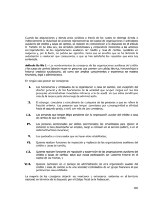  
	
  

Cuando las adquisiciones y demás actos jurídicos a través de los cuales se obtenga directa o
indirectamente la titularidad de acciones representativas del capital de organizaciones y actividades
auxiliares del crédito y casas de cambio, se realicen en contravención a lo dispuesto en el artículo
8, fracción III de esta Ley, los derechos patrimoniales y corporativos inherentes a las acciones
correspondientes de las organizaciones auxiliares del crédito y casa de cambio, quedarán en
suspenso y, por lo tanto, no podrán ser ejercidos, hasta que se acredite que se ha obtenido la
autorización o resolución que corresponda, o que se han satisfecho los requisitos que esta Ley
contempla.
Artículo 8o Bis 1.- Los nombramientos de consejeros de las organizaciones auxiliares del crédito
y las casas de cambio deberán recaer en personas que cuenten con calidad técnica, honorabilidad e
historial crediticio satisfactorio, así como con amplios conocimientos y experiencia en materia
financiera, legal o administrativa.
En ningún caso podrán ser consejeros:
I.

Los funcionarios y empleados de la organización o casa de cambio, con excepción del
director general y de los funcionarios de la sociedad que ocupen cargos con las dos
jerarquías administrativas inmediatas inferiores a la de aquél, sin que éstos constituyan
más de la tercera parte del consejo de administración.

II.

El cónyuge, concubina o concubinario de cualquiera de las personas a que se refiere la
fracción anterior. Las personas que tengan parentesco por consanguinidad o afinidad
hasta el segundo grado, o civil, con más de dos consejeros;

III.

Las personas que tengan litigio pendiente con la organización auxiliar del crédito o casa
de cambio de que se trate;

IV.

Las personas sentenciadas por delitos patrimoniales; las inhabilitadas para ejercer el
comercio o para desempeñar un empleo, cargo o comisión en el servicio público, o en el
sistema financiero mexicano;

V.

Los quebrados y concursados que no hayan sido rehabilitados;

VI.

Quienes realicen funciones de inspección y vigilancia de las organizaciones auxiliares del
crédito o casas de cambio;

VII.

Quienes realicen funciones de regulación y supervisión de las organizaciones auxiliares del
crédito o casas de cambio, salvo que exista participación del Gobierno Federal en el
capital de las mismas, y

VIII.

Quienes participen en el consejo de administración de otra organización auxiliar del
crédito o casa de cambio o de una sociedad controladora de un grupo financiero al que
pertenezcan esas entidades.

La mayoría de los consejeros deberán ser mexicanos o extranjeros residentes en el territorio
nacional, en términos de lo dispuesto por el Código Fiscal de la Federación.

180	
  
	
  

 