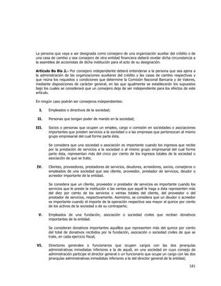  
	
  

La persona que vaya a ser designada como consejero de una organización auxiliar del crédito o de
una casa de cambio y sea consejero de otra entidad financiera deberá revelar dicha circunstancia a
la asamblea de accionistas de dicha institución para el acto de su designación.
Artículo 8o Bis 2.- Por consejero independiente deberá entenderse a la persona que sea ajena a
la administración de las organizaciones auxiliares del crédito y las casas de cambio respectivas y
que reúna los requisitos y condiciones que determine la Comisión Nacional Bancaria y de Valores,
mediante disposiciones de carácter general, en las que igualmente se establecerán los supuestos
bajo los cuales se considerará que un consejero deja de ser independiente para los efectos de este
artículo.
En ningún caso podrán ser consejeros independientes:
I.
II.
III.

Empleados o directivos de la sociedad;
Personas que tengan poder de mando en la sociedad;
Socios o personas que ocupen un empleo, cargo o comisión en sociedades o asociaciones
importantes que presten servicios a la sociedad o a las empresas que pertenezcan al mismo
grupo empresarial del cual forme parte ésta.
Se considera que una sociedad o asociación es importante cuando los ingresos que recibe
por la prestación de servicios a la sociedad o al mismo grupo empresarial del cual forme
parte ésta, representan más del cinco por ciento de los ingresos totales de la sociedad o
asociación de que se trate;

IV.

Clientes, proveedores, prestadores de servicios, deudores, acreedores, socios, consejeros o
empleados de una sociedad que sea cliente, proveedor, prestador de servicios, deudor o
acreedor importante de la entidad.
Se considera que un cliente, proveedor o prestador de servicios es importante cuando los
servicios que le preste la institución o las ventas que aquél le haga a ésta representen más
del diez por ciento de los servicios o ventas totales del cliente, del proveedor o del
prestador de servicios, respectivamente. Asimismo, se considera que un deudor o acreedor
es importante cuando el importe de la operación respectiva sea mayor al quince por ciento
de los activos de la sociedad o de su contraparte;

V.

Empleados de una fundación, asociación o sociedad civiles que reciban donativos
importantes de la entidad.
Se consideran donativos importantes aquéllos que representen más del quince por ciento
del total de donativos recibidos por la fundación, asociación o sociedad civiles de que se
trate, en cada ejercicio fiscal;

VI.

Directores generales o funcionarios que ocupen cargos con las dos jerarquías
administrativas inmediatas inferiores a la de aquél, en una sociedad en cuyo consejo de
administración participe el director general o un funcionario que ocupe un cargo con las dos
jerarquías administrativas inmediatas inferiores a la del director general de la entidad;

181	
  
	
  

 
