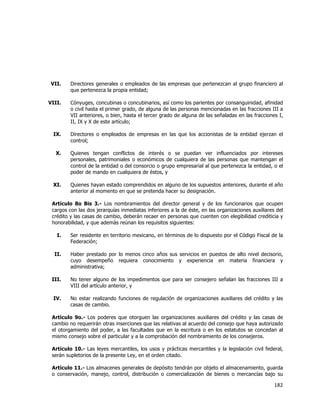  
	
  

VII.

Directores generales o empleados de las empresas que pertenezcan al grupo financiero al
que pertenezca la propia entidad;

VIII.

Cónyuges, concubinas o concubinarios, así como los parientes por consanguinidad, afinidad
o civil hasta el primer grado, de alguna de las personas mencionadas en las fracciones III a
VII anteriores, o bien, hasta el tercer grado de alguna de las señaladas en las fracciones I,
II, IX y X de este artículo;

IX.

Directores o empleados de empresas en las que los accionistas de la entidad ejerzan el
control;

X.

Quienes tengan conflictos de interés o se puedan ver influenciados por intereses
personales, patrimoniales o económicos de cualquiera de las personas que mantengan el
control de la entidad o del consorcio o grupo empresarial al que pertenezca la entidad, o el
poder de mando en cualquiera de éstos, y

XI.

Quienes hayan estado comprendidos en alguno de los supuestos anteriores, durante el año
anterior al momento en que se pretenda hacer su designación.

Artículo 8o Bis 3.- Los nombramientos del director general y de los funcionarios que ocupen
cargos con las dos jerarquías inmediatas inferiores a la de éste, en las organizaciones auxiliares del
crédito y las casas de cambio, deberán recaer en personas que cuenten con elegibilidad crediticia y
honorabilidad, y que además reúnan los requisitos siguientes:
I.

Ser residente en territorio mexicano, en términos de lo dispuesto por el Código Fiscal de la
Federación;

II.

Haber prestado por lo menos cinco años sus servicios en puestos de alto nivel decisorio,
cuyo desempeño requiera conocimiento y experiencia en materia financiera y
administrativa;

III.

No tener alguno de los impedimentos que para ser consejero señalan las fracciones III a
VIII del artículo anterior, y

IV.

No estar realizando funciones de regulación de organizaciones auxiliares del crédito y las
casas de cambio.

Artículo 9o.- Los poderes que otorguen las organizaciones auxiliares del crédito y las casas de
cambio no requerirán otras inserciones que las relativas al acuerdo del consejo que haya autorizado
el otorgamiento del poder, a las facultades que en la escritura o en los estatutos se concedan al
mismo consejo sobre el particular y a la comprobación del nombramiento de los consejeros.
Artículo 10.- Las leyes mercantiles, los usos y prácticas mercantiles y la legislación civil federal,
serán supletorios de la presente Ley, en el orden citado.
Artículo 11.- Los almacenes generales de depósito tendrán por objeto el almacenamiento, guarda
o conservación, manejo, control, distribución o comercialización de bienes o mercancías bajo su

182	
  
	
  

 