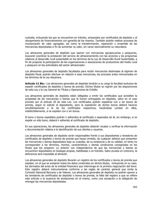  
	
  

custodia, incluyendo las que se encuentren en tránsito, amparados por certificados de depósito y el
otorgamiento de financiamientos con garantía de los mismos. También podrán realizar procesos de
incorporación de valor agregado, así como la transformación, reparación y ensamble de las
mercancías depositadas a fin de aumentar su valor, sin variar esencialmente su naturaleza.
Los almacenes generales de depósito que operen con mercancías agropecuarias y pesqueras,
buscarán coordinar la prestación del servicio de almacenamiento con las acciones y los programas
relativos al desarrollo rural sustentable en los términos de la Ley de Desarrollo Rural Sustentable, a
fin de propiciar la participación de las organizaciones o asociaciones de productores del medio rural
y pesquero en las actividades del sector almacenador.
Los almacenes generales de depósito facultados para recibir mercancías destinadas al régimen de
depósito fiscal, podrán efectuar en relación a esas mercancías, los procesos antes mencionados en
los términos de la Ley Aduanera.
Artículo 11 Bis.- Los almacenes generales de depósito tendrán a su cargo la facultad exclusiva de
expedir certificados de depósito y bonos de prenda. Dichos títulos se regirán por las disposiciones
de esta Ley y la Ley General de Títulos y Operaciones de Crédito.
Los almacenes generales de depósito están obligados a emitir los certificados que acrediten la
propiedad de las mercancías o bienes que le fueren entregados en depósito, salvo en el caso
previsto por el artículo 20 de esta Ley. Los certificados podrán expedirse con o sin bonos de
prenda, según lo solicite el depositante, pero la expedición de dichos bonos deberá hacerse
simultáneamente a la de los certificados respectivos, haciéndose constar en ellos,
indefectiblemente, si se expiden con o sin bonos.
El bono o bonos expedidos podrán ir adheridos al certificado o separados de él, sin embargo, si se
expide un sólo bono, deberá ir adherido al certificado de depósito.
En sus operaciones, los almacenes generales de depósito deberán recabar y verificar la información
y documentación relativa a la identificación de sus clientes y usuarios.
Los almacenes generales de depósito serán responsables frente a sus depositantes y tenedores de
certificados de depósito y bonos de prenda que hayan emitido, de cualquier defecto que presenten
las mercancías y bienes depositados bajo su custodia, de su existencia y de su calidad, en tanto no
correspondan a los términos, montos, características y demás condiciones consignadas en los
títulos que los amparen. Lo anterior con independencia de que las mercancías y bienes se
encuentren depositados en bodegas propias, habilitadas o en tránsito. Salvo prueba en contrario, la
deficiencia será imputable al almacén.
Los almacenes generales de depósito llevarán un registro de los certificados y bonos de prenda que
expidan, en el que se anotarán todos los datos contenidos en dichos títulos, incluyendo en su caso,
los derivados del aviso de la entidad financiera que intervenga en la primera negociación del bono.
Este registro deberá instrumentarse conforme a las reglas de carácter general que emita la
Comisión Nacional Bancaria y de Valores. Los almacenes generales de depósito no podrán oponer a
los tenedores de certificados de depósito o bonos de prenda, la falta del registro a que se refiere
este artículo o la ausencia de anotaciones en el mismo, como una excepción a la obligación de
entregar las mercancías depositadas.

183	
  
	
  

 