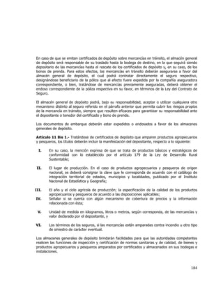  
	
  

En caso de que se emitan certificados de depósito sobre mercancías en tránsito, el almacén general
de depósito será responsable de su traslado hasta la bodega de destino, en la que seguirá siendo
depositario de las mercancías hasta el rescate de los certificados de depósito y, en su caso, de los
bonos de prenda. Para estos efectos, las mercancías en tránsito deberán asegurarse a favor del
almacén general de depósito, el cual podrá contratar directamente el seguro respectivo,
designándose beneficiario de la póliza que al efecto fuere expedida por la compañía aseguradora
correspondiente, o bien, tratándose de mercancías previamente aseguradas, deberá obtener el
endoso correspondiente de la póliza respectiva en su favor, en términos de la Ley del Contrato de
Seguro.
El almacén general de depósito podrá, bajo su responsabilidad, aceptar o utilizar cualquiera otro
mecanismo distinto al seguro referido en el párrafo anterior que permita cubrir los riesgos propios
de la mercancía en tránsito, siempre que resulten eficaces para garantizar su responsabilidad ante
el depositante o tenedor del certificado y bono de prenda.
Los documentos de embarque deberán estar expedidos o endosados a favor de los almacenes
generales de depósito.
Artículo 11 Bis 1.- Tratándose de certificados de depósito que amparen productos agropecuarios
y pesqueros, los títulos deberán incluir la manifestación del depositante, respecto a lo siguiente:
I.

En su caso, la mención expresa de que se trata de productos básicos y estratégicos de
conformidad con lo establecido por el artículo 179 de la Ley de Desarrollo Rural
Sustentable;

II.

El lugar de producción. En el caso de productos agropecuarios y pesqueros de origen
nacional, se deberá consignar la clave que le corresponda de acuerdo con el catálogo de
integración territorial de estados, municipios y localidades, publicado por el Instituto
Nacional de Estadística y Geografía;

III.

El año y el ciclo agrícola de producción; la especificación de la calidad de los productos
agropecuarios y pesqueros de acuerdo a las disposiciones aplicables;
Señalar si se cuenta con algún mecanismo de cobertura de precios y la información
relacionada con ésta;

IV.
V.

Unidad de medida en kilogramos, litros o metros, según corresponda, de las mercancías y
valor declarado por el depositante, y

VI.

Los términos de los seguros, si las mercancías están amparadas contra incendio u otro tipo
de siniestro de carácter eventual.

Los almacenes generales de depósito brindarán facilidades para que las autoridades competentes
realicen las funciones de inspección y certificación de normas sanitarias y de calidad, de bienes y
productos agropecuarios y pesqueros amparados por certificados y almacenados en sus bodegas e
instalaciones.

184	
  
	
  

 