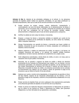  
	
  

Artículo 11 Bis 2.- Además de las actividades señaladas en el artículo 11, los almacenes
generales de depósito podrán realizar las siguientes actividades, sin que éstas constituyan su
actividad preponderante, salvo que se trate de los servicios previstos en la fracción IX:
I.

II.

Prestar servicios de acopio, manejo, control, distribución, transportación y
comercialización, así como los demás relacionados con el almacenamiento, de bienes o
mercancías, que se encuentren bajo su custodia, incluyendo los previstos por el artículo
20 de esta Ley, cumpliendo con las normas de inocuidad, sanidad, calidad,
almacenamiento y refrigeración para el caso de bienes agropecuarios y pesqueros;
Certificar la calidad así como valuar los bienes o mercancías;

III.

Empacar y envasar los bienes y mercancías recibidos en depósito por cuenta de los
depositantes o titulares de los certificados de depósito, así como colocar los marbetes,
sellos o etiquetas respectivos;

IV.

Otorgar financiamientos con garantía de bienes o mercancías que hayan recibido en
depósito, incluyendo los que se encuentren en tránsito, amparados con certificados de
depósito y bonos de prenda.

V.

Obtener préstamos y créditos de instituciones de crédito, de seguros y de fianzas, de
entidades financieras del exterior y, en general, de cualquier entidad financiera
establecida en territorio nacional, destinados al cumplimiento de su objeto social;

VI.

Emitir obligaciones subordinadas y demás títulos de crédito, en serie o en masa, para su
colocación entre el gran público inversionista;

VII.

Descontar, dar en garantía o negociar los títulos de crédito y afectar los derechos
provenientes de los contratos de financiamiento que realicen con sus clientes o de las
operaciones autorizadas a los almacenes generales de depósito, con las personas de las
que reciban financiamiento en términos de la fracción V anterior así como afectar en
fideicomiso irrevocable los títulos de crédito y los derechos provenientes de los contratos
de financiamiento que celebren con sus clientes a efecto de garantizar el pago de las
emisiones a que se refiere la fracción VI de este artículo.

VIII.

Gestionar por cuenta y nombre de los depositantes, el otorgamiento de garantías en favor
del fisco federal, respecto de las mercancías almacenadas por los mismos, a fin de
garantizar el pago de los impuestos, conforme a los procedimientos establecidos en la Ley
Aduanera;

IX.

Prestar servicios de depósito fiscal, así como cualesquier otros expresamente autorizados
a los almacenes generales de depósito en los términos de la Ley Aduanera;

X.

Prestar el servicio de institución fiduciaria exclusivamente en fideicomisos de garantía a
que se refiere la Ley General de Títulos y Operaciones de Crédito, para garantizar
obligaciones a su favor derivadas de sus operaciones y actividades;

185	
  
	
  

 