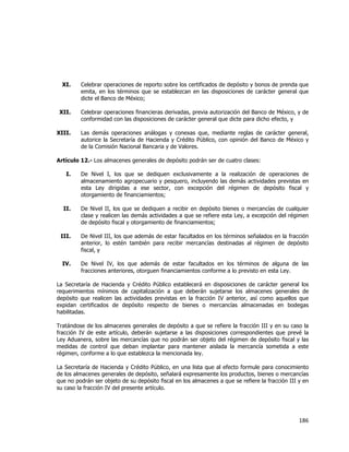  
	
  

XI.

Celebrar operaciones de reporto sobre los certificados de depósito y bonos de prenda que
emita, en los términos que se establezcan en las disposiciones de carácter general que
dicte el Banco de México;

XII.

Celebrar operaciones financieras derivadas, previa autorización del Banco de México, y de
conformidad con las disposiciones de carácter general que dicte para dicho efecto, y

XIII.

Las demás operaciones análogas y conexas que, mediante reglas de carácter general,
autorice la Secretaría de Hacienda y Crédito Público, con opinión del Banco de México y
de la Comisión Nacional Bancaria y de Valores.

Artículo 12.- Los almacenes generales de depósito podrán ser de cuatro clases:
I.

De Nivel I, los que se dediquen exclusivamente a la realización de operaciones de
almacenamiento agropecuario y pesquero, incluyendo las demás actividades previstas en
esta Ley dirigidas a ese sector, con excepción del régimen de depósito fiscal y
otorgamiento de financiamientos;

II.

De Nivel II, los que se dediquen a recibir en depósito bienes o mercancías de cualquier
clase y realicen las demás actividades a que se refiere esta Ley, a excepción del régimen
de depósito fiscal y otorgamiento de financiamientos;

III.

De Nivel III, los que además de estar facultados en los términos señalados en la fracción
anterior, lo estén también para recibir mercancías destinadas al régimen de depósito
fiscal, y

IV.

De Nivel IV, los que además de estar facultados en los términos de alguna de las
fracciones anteriores, otorguen financiamientos conforme a lo previsto en esta Ley.

La Secretaría de Hacienda y Crédito Público establecerá en disposiciones de carácter general los
requerimientos mínimos de capitalización a que deberán sujetarse los almacenes generales de
depósito que realicen las actividades previstas en la fracción IV anterior, así como aquellos que
expidan certificados de depósito respecto de bienes o mercancías almacenadas en bodegas
habilitadas.
Tratándose de los almacenes generales de depósito a que se refiere la fracción III y en su caso la
fracción IV de este artículo, deberán sujetarse a las disposiciones correspondientes que prevé la
Ley Aduanera, sobre las mercancías que no podrán ser objeto del régimen de depósito fiscal y las
medidas de control que deban implantar para mantener aislada la mercancía sometida a este
régimen, conforme a lo que establezca la mencionada ley.
La Secretaría de Hacienda y Crédito Público, en una lista que al efecto formule para conocimiento
de los almacenes generales de depósito, señalará expresamente los productos, bienes o mercancías
que no podrán ser objeto de su depósito fiscal en los almacenes a que se refiere la fracción III y en
su caso la fracción IV del presente artículo.

186	
  
	
  

 
