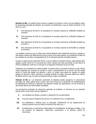  
	
  

Artículo 12 Bis.- El capital mínimo suscrito y pagado sin derecho a retiro con que deberán contar
los almacenes generales de depósito, de acuerdo a la clasificación a que se refiere el artículo 12 de
esta Ley, será:
I.

Para almacenes de Nivel I, el equivalente en moneda nacional de 2,588,000 unidades de
inversión;

II.

Para almacenes de Nivel II, el equivalente en moneda nacional de 3,406,000 unidades de
inversión;

III.

Para almacenes de Nivel III, el equivalente en moneda nacional de 4,483,000 unidades de
inversión, y

IV.

Para almacenes de Nivel IV, el equivalente en moneda nacional de 8,075,000 de unidades
de inversión.

Los capitales mínimos a que se refiere este artículo deberán estar totalmente suscritos y pagados a
más tardar el último día hábil del año de que se trate. Para estos efectos, se considerará el valor de
las unidades de inversión correspondiente al 31 de diciembre del año inmediato anterior.
Cuando el capital social exceda del mínimo a que se refiere el presente artículo, aquél deberá estar
pagado cuando menos en un cincuenta por ciento, siempre que este porcentaje no sea inferior al
mínimo establecido conforme al nivel que le corresponda al almacén de que se trate.
Tratándose de sociedades de capital variable, el capital mínimo requerido conforme a este artículo
estará integrado por acciones sin derecho a retiro, representativas de la porción fija del capital
social. El monto del capital con derecho a retiro, en ningún caso podrá ser superior al capital
pagado sin derecho a retiro. Asimismo, el capital contable en ningún momento deberá ser inferior
al capital mínimo a que se refiere el presente artículo, según corresponda.
Artículo 12 Bis 1.- Los almacenes generales de depósito podrán agruparse en asociaciones
gremiales, las cuales podrán llevar a cabo, entre otras funciones, el desarrollo y la implementación
de estándares de conducta y operación que deberán cumplir sus agremiados, a fin de contribuir al
sano desarrollo de las mencionadas sociedades.
Las asociaciones gremiales de almacenes generales de depósito, en términos de sus estatutos
podrán emitir, entre otras, normas relativas a:
I.
II.

Los requisitos de ingreso, exclusión y separación de sus agremiados;
El proceso para la adopción de normas y la verificación de su cumplimiento,

III.

Los estándares y políticas para un adecuado cumplimiento de las disposiciones de
carácter general a que se refiere el artículo 95 de esta Ley, y

IV.

Procedimientos o mecanismos relacionados con la habilitación de bodegas y locales, y con
los procesos de inspección, supervisión, conservación y en general, control de
mercancías.

187	
  
	
  

 