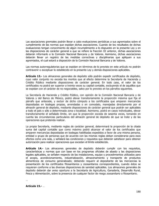 
	
  

Las asociaciones gremiales podrán llevar a cabo evaluaciones periódicas a sus agremiados sobre el
cumplimiento de las normas que expidan dichas asociaciones. Cuando de los resultados de dichas
evaluaciones tengan conocimiento de algún incumplimiento a lo dispuesto en la presente Ley y en
las disposiciones de carácter general a que se refiere la fracción III anterior, dichas asociaciones
deberán informarlo a la Comisión Nacional Bancaria y de Valores. Asimismo, dichas asociaciones
deberán llevar un registro de las medidas correctivas y disciplinarias que apliquen a sus
agremiados, el cual estará a disposición de la Comisión Nacional Bancaria y de Valores.
Las normas autorregulatorias que se expidan en términos de lo previsto en este artículo no podrán
contravenir o exceptuar lo establecido en la presente Ley y demás disposiciones aplicables.
Artículo 13.- Los almacenes generales de depósito sólo podrán expedir certificados de depósito,
cuyo valor conjunto no exceda los montos que al efecto determine la Secretaría de Hacienda y
Crédito Público mediante disposiciones de carácter general. En todo caso, el valor de los
certificados no podrá ser superior a treinta veces su capital contable, excluyendo el de aquéllos que
se expidan con el carácter de no negociables, salvo por lo previsto en los párrafos siguientes.
La Secretaría de Hacienda y Crédito Público, con opinión de la Comisión Nacional Bancaria y de
Valores y del Banco de México, podrá elevar transitoriamente la proporción máxima que fija el
párrafo que antecede, y excluir de dicho cómputo a los certificados que amparen mercancías
depositadas en bodegas propias, arrendadas o en comodato, manejadas directamente por el
almacén general de depósito, mediante disposiciones de carácter general que podrán ser aplicables
a todo el país o sólo a determinada zona o localidad. Asimismo, podrá en casos individuales, elevar
transitoriamente el señalado límite, sin que la proporción exceda de sesenta veces, tomando en
cuenta las circunstancias particulares del almacén general de depósito de que se trate y de las
operaciones que pretenda realizar.
La propia Secretaría, mediante reglas de carácter general, determinará la proporción de la citada
suma del capital contable que como máximo podrá alcanzar el valor de los certificados que
amparen mercancías depositadas en bodegas habilitadas expedidos a favor de una misma persona,
entidad o grupo de personas que de acuerdo con las mismas reglas deban considerarse para esos
efectos como una sola, y señalará las condiciones y requisitos que deberán satisfacer para obtener
autorización para realizar operaciones que excedan el límite establecido.
Artículo 14.- Los almacenes generales de depósito deberán cumplir con los requisitos,
características y normas que con base en los programas oficiales de abasto y las disposiciones
legales aplicables, se señalen respecto de las instalaciones, equipo y procedimientos utilizados para
el acopio, acondicionamiento, industrialización, almacenamiento y transporte de productos
alimenticios de consumo generalizado; debiendo requerir al depositante de las mercancías la
presentación de los certificados fitosanitarios y zoosanitarios correspondientes, cuando éstos se
requieran conforme a las diversas disposiciones de sanidad aplicables. Los almacenes generales de
depósito deberán dar aviso oportuno a la Secretaría de Agricultura, Ganadería, Desarrollo Rural,
Pesca y Alimentación, sobre la presencia de cualquier factor de riesgo zoosanitario o fitosanitario.
…
Artículo 15.- …

188	
  
	
  

 