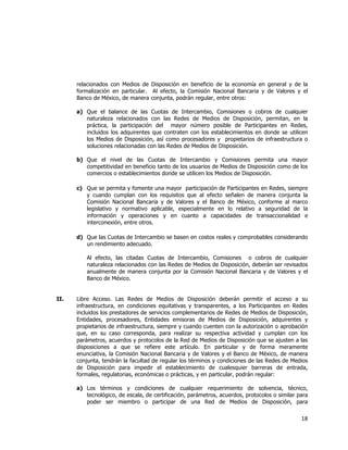  
	
  

relacionados con Medios de Disposición en beneficio de la economía en general y de la
formalización en particular. Al efecto, la Comisión Nacional Bancaria y de Valores y el
Banco de México, de manera conjunta, podrán regular, entre otros:
a) Que el balance de las Cuotas de Intercambio, Comisiones o cobros de cualquier
naturaleza relacionados con las Redes de Medios de Disposición, permitan, en la
práctica, la participación del mayor número posible de Participantes en Redes,
incluidos los adquirentes que contraten con los establecimientos en donde se utilicen
los Medios de Disposición, así como procesadores y propietarios de infraestructura o
soluciones relacionadas con las Redes de Medios de Disposición.
b) Que el nivel de las Cuotas de Intercambio y Comisiones permita una mayor
competitividad en beneficio tanto de los usuarios de Medios de Disposición como de los
comercios o establecimientos donde se utilicen los Medios de Disposición.
c) Que se permita y fomente una mayor participación de Participantes en Redes, siempre
y cuando cumplan con los requisitos que al efecto señalen de manera conjunta la
Comisión Nacional Bancaria y de Valores y el Banco de México, conforme al marco
legislativo y normativo aplicable, especialmente en lo relativo a seguridad de la
información y operaciones y en cuanto a capacidades de transaccionalidad e
interconexión, entre otros.
d) Que las Cuotas de Intercambio se basen en costos reales y comprobables considerando
un rendimiento adecuado.
Al efecto, las citadas Cuotas de Intercambio, Comisiones o cobros de cualquier
naturaleza relacionados con las Redes de Medios de Disposición, deberán ser revisados
anualmente de manera conjunta por la Comisión Nacional Bancaria y de Valores y el
Banco de México.
II.

Libre Acceso. Las Redes de Medios de Disposición deberán permitir el acceso a su
infraestructura, en condiciones equitativas y transparentes, a los Participantes en Redes
incluidos los prestadores de servicios complementarios de Redes de Medios de Disposición,
Entidades, procesadores, Entidades emisoras de Medios de Disposición, adquirentes y
propietarios de infraestructura, siempre y cuando cuenten con la autorización o aprobación
que, en su caso corresponda, para realizar su respectiva actividad y cumplan con los
parámetros, acuerdos y protocolos de la Red de Medios de Disposición que se ajusten a las
disposiciones a que se refiere este artículo. En particular y de forma meramente
enunciativa, la Comisión Nacional Bancaria y de Valores y el Banco de México, de manera
conjunta, tendrán la facultad de regular los términos y condiciones de las Redes de Medios
de Disposición para impedir el establecimiento de cualesquier barreras de entrada,
formales, regulatorias, económicas o prácticas, y en particular, podrán regular:
a) Los términos y condiciones de cualquier requerimiento de solvencia, técnico,
tecnológico, de escala, de certificación, parámetros, acuerdos, protocolos o similar para
poder ser miembro o participar de una Red de Medios de Disposición, para

18	
  
	
  

 