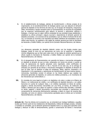  
	
  

I.

En el establecimiento de bodegas, plantas de transformación y oficinas propias de la
organización; en el acondicionamiento de bodegas ajenas cuyo uso adquiera el almacén
general de depósito en los términos de esta Ley; en el equipo de transporte, maquinaria,
útiles, herramienta y equipo necesario para su funcionamiento; en acciones de sociedades
que se organicen exclusivamente para adquirir el dominio y administrar edificios o
bodegas, y siempre que en algún edificio propiedad de esa sociedad tenga establecida o
establezca su oficina principal o alguna sucursal o dependencia el almacén general de
depósito accionista; y en acciones de las sociedades a que se refiere el artículo 68 de esta
Ley. La inversión en acciones y los requisitos que deban satisfacer las sociedades a que se
refiere esta fracción, se sujetarán a las reglas de carácter general que dicte la Secretaría
de Hacienda y Crédito Público, con opinión de la Comisión Nacional Bancaria y de Valores.
...
Los almacenes generales de depósito deberán contar con los locales propios para
bodegas, desde el inicio de sus operaciones así como con la superficie y capacidad
mínima obligatorias que se fijen para cada nivel, en las reglas de carácter general que al
efecto expida la Secretaría de Hacienda y Crédito Público con opinión de la Comisión
Nacional Bancaria y de Valores;

II.

En el otorgamiento de financiamientos con garantía de bienes o mercancías entregados
en depósito al almacén de que se trate, amparados con bonos de prenda o cuando se
trate de operaciones de reporto actuando como reportador, sobre certificados de
depósito, en términos del artículo 11 Bis 2, fracción XI de esta Ley; en la entrega de
anticipos con garantía de los bienes y mercancías entregados en depósito al almacén de
que se trate, que se destinen al pago de empaques, fletes, seguros, impuestos a la
importación o a la exportación y operaciones de transformación de esos mismos bienes y
mercancías, haciéndose constar el anticipo en los títulos relativos que expidan los
almacenes generales de depósito; en cartera de créditos prendarios, y en inventarios de
las mercancías que comercialicen; y

III.

En monedas de curso legal en el país o en depósitos a la vista o a plazo en el Banco de
México o en instituciones de crédito, o en certificados de depósito bancario, o en saldos
bancarios en cuenta de cualquier clase, o en créditos expresados en letras de cambio,
pagarés y demás documentos mercantiles con una firma, al menos, de institución de
crédito y siempre que sea a plazo no superior a ciento ochenta días naturales, o también
en letras, pagarés y demás documentos mercantiles que procedan a operaciones de
compraventa de mercancías efectivamente realizadas, a plazo no mayor de noventa días
naturales, así como en valores o instrumentos aprobados para el efecto por la Comisión
Nacional Bancaria y de Valores.

...
Artículo 16.- Para los efectos de la presente Ley, se entenderá por bodega habilitada a aquellos
locales que formen parte de las instalaciones del depositante, trátese de bodegas propias, rentadas
o recibidas en comodato, que el almacén general de depósito tome a su cargo para operarlos como
bodegas y efectuar en ellos el almacenamiento, guarda o conservación de bienes o mercancías

189	
  
	
  

 