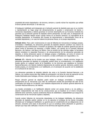  
	
  

propiedad del mismo depositante o de terceros, siempre y cuando reúnan los requisitos que señala
el tercer párrafo del artículo 17 de esta Ley.
El bodeguero habilitado será designado por el almacén general de depósito para que en su nombre
y representación se haga cargo del almacenamiento, la guarda o conservación de bienes o
mercancías depositados y deberá garantizar el correcto desempeño de sus funciones mediante las
garantías que el almacén general de depósito estime pertinentes. En todo caso, la designación de
bodeguero habilitado deberá recaer cuando menos en el Director General o su equivalente de la
sociedad depositante, el Presidente del Consejo de Administración o Administrador Único de la
sociedad depositante, y en caso de tratarse de personas físicas, en el propio depositante.
Artículo 16-A.- Para cubrir reclamaciones en caso de faltantes de mercancías en bodegas propias,
arrendadas o habilitadas, los almacenes generales de depósito deberán constituir una reserva de
contingencia cuya conformación e inversión se ajustará a las reglas de carácter general que para el
efecto emita la Secretaría de Hacienda y Crédito Público, con opinión de la Comisión Nacional
Bancaria y de Valores y del Banco de México. Para la emisión de las referidas reglas, la Secretaría
deberá considerar la capacidad financiera y de almacenamiento de los almacenes generales de
depósito, si dichos almacenes operan en bodegas propias o habilitadas, así como el número de
certificados de depósito que tengan en circulación y si tales certificados son negociables o no.
Artículo 17.- Además de los locales que para bodegas, oficinas y demás servicios tengan los
almacenes generales de depósito en propiedad, podrán tener en arrendamiento o en habilitación
locales ajenos en cualquier parte de la República, en los términos que establezca la Comisión
Nacional Bancaria y de Valores mediante disposiciones de carácter general. Asimismo, podrán tener
locales propios, en arrendamiento o en habilitación, en el extranjero de acuerdo con lo establecido
en el artículo 65 de esta Ley.
Los almacenes generales de depósito deberán dar aviso a la Comisión Nacional Bancaria y de
Valores, con cuando menos diez días hábiles de anticipación a la fecha de inicio de operación de los
locales destinados para bodegas, oficinas y demás servicios, que tengan en propiedad.
Ningún almacén general de depósito podrá recibir en bodegas arrendadas y manejadas
directamente por él, mercancías cuyo valor de certificación exceda del porcentaje del valor de los
certificados que tenga en circulación, que mediante disposiciones de carácter general determine la
Comisión Nacional Bancaria y de Valores.
Los locales arrendados o en habilitación deberán contar con acceso directo a la vía pública y
estarán independientes del resto de las construcciones que se localicen en el mismo inmueble,
debiendo tener asimismo, buenas condiciones físicas de estabilidad y adaptabilidad que aseguren la
conservación de las mercancías sujetas a depósito;
Cuando existan faltantes de mercancías depositadas en las bodegas habilitadas, los almacenes
generales de depósito podrán solicitar en la vía ejecutiva el embargo de los bienes inmuebles
afectados por el bodeguero habilitado o su garante para el cumplimiento de sus obligaciones con el
almacén, tomando como base el documento en que se constituya dicha afectación en garantía y
siempre que haya sido ratificado e inscrito en los términos del siguiente párrafo.

190	
  
	
  

 