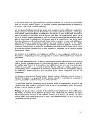  
	
  

El documento en que se haga la afectación, deberá ser ratificado por el propietario del inmueble
ante juez, notario o corredor público, y se inscribirá, a petición del almacén general de depósito, en
el Registro Público de la Propiedad respectivo.
Los bodegueros habilitados deberán dar acceso a las bodegas o locales habilitados a las personas
designadas por el almacén general de depósito, para realizar visitas de inspección, quienes para
estos efectos, tendrán facultades de certificación incluso para el caso de faltantes de bienes o
mercancías amparados con certificados de depósito y las actas circunstanciadas de hechos que al
efecto se levanten harán prueba plena en caso de controversia. La Comisión Nacional Bancaria y de
Valores determinará en disposiciones de carácter general la frecuencia con que dichas visitas
deberán realizarse, para lo cual considerará el valor de los inventarios en cada local habilitado, la
situación financiera y antecedentes crediticios de cada cliente. Asimismo, en las citadas
disposiciones se determinarán los requisitos que deberán cumplir las personas encargadas de
realizar las referidas visitas de inspección, quienes levantarán acta circunstanciada al efecto. Dichas
actas circunstanciadas deberán estar en todo momento a disposición de la Comisión Nacional
Bancaria y de Valores.
La oposición a la inspección del bodeguero habilitado o sus bodegueros auxiliares o sus
funcionarios o empleados, presumirá, salvo prueba en contrario, faltantes de bienes o mercancías
depositados.
La Comisión Nacional Bancaria y de Valores adicionalmente establecerá mediante disposiciones de
carácter general los procedimientos o mecanismos que deberán adoptar los almacenes generales
de depósito para determinar la procedencia de habilitaciones, así como los lineamientos para
realizar la supervisión y en general, el control de las existencias, calidad, condiciones de
conservación y demás características de los bienes o mercancía que le sea entregada en depósito
en almacenes o locales habilitados, a fin de brindar mayor certeza y seguridad jurídica a sus
depositantes.
Los almacenes generales de depósito podrán adquirir predios o bodegas así como construir o
acondicionar locales de su propiedad, siempre que se encuentren en condiciones adecuadas de
ubicación, estabilidad y adaptabilidad para el almacenamiento.
Los almacenes generales de depósito podrán asimismo, tomar en arrendamiento las plantas que
requieran para llevar a cabo la transformación de las mercancías depositadas, en los términos del
artículo 11, primer párrafo, de esta Ley.
Artículo 18.- Los almacenes generales de depósito informarán a la Comisión Nacional Bancaria y
de Valores, el nombre de las personas que hayan sido condenadas por sentencia que cause
ejecutoria por haber incurrido en las conductas previstas en el artículo 100 de esta Ley. Dicho
informe deberá proporcionarse dentro de los treinta días hábiles siguientes a la fecha en que haya
causado ejecutoria la sentencia.
...
...

191	
  
	
  

 