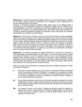  
	
  

Artículo 20.- Los almacenes generales de depósito podrán dar en arrendamiento alguno o algunos
de sus locales, cuando concurran circunstancias que lo justifiquen, previa autorización de la
Comisión Nacional Bancaria y de Valores.
Asimismo, los almacenes generales de depósito podrán asignar áreas en sus bodegas propias y
arrendadas para el almacenamiento exclusivo de mercancías recibidas para su custodia por un
mismo depositante y, por ende, no amparadas por certificado de depósito, siempre y cuando dichas
actividades no constituyan una actividad preponderante. Sólo podrán realizar estas actividades de
custodia los almacenes generales de depósito que obtengan la previa autorización de la Comisión
Nacional Bancaria y de Valores, para tales efectos.
Artículo 21.- Salvo pacto en contrario, cuando el precio de las mercancías o bienes depositados
bajare de manera que no baste a cubrir el importe de la deuda más un veinte por ciento, el tenedor
del bono de prenda correspondiente al certificado de depósito expedido por las mercancías o bienes
de que se trate, solicitará al almacén general de depósito que contrate los servicios de un corredor
público a efecto que éste certifique el hecho y notifique al tenedor del certificado de depósito,
quien contará con diez días naturales para mejorar la garantía o cubrir el adeudo. Si dentro de
dicho plazo no lo hiciere se procederá a la venta en remate público en los términos que se pacten o
en los términos del artículo siguiente. Los gastos que se deriven de la certificación y notificación
serán con cargo al tenedor del bono de prenda.
Artículo 22.- Los almacenes generales de depósito efectuarán el remate de las mercancías y
bienes depositados en almoneda pública y al mejor postor, en el caso del artículo anterior, cuando
se lo pidiere el tenedor de un bono de prenda, conforme a la ley. Los almacenes generales de
depósito podrán también proceder al remate de las mercancías o bienes depositados cuando,
habiéndose vencido el plazo señalado para el depósito, transcurrieren ocho días naturales o los días
convenidos para este propósito, sin que éstos hubieren sido retirados del almacén, desde la fecha
de la notificación en la forma prescrita en el artículo anterior.
Salvo que se pacte otro procedimiento, los almacenes generales de depósito efectuarán el remate
en los términos siguientes:
I.

Anunciarán el remate mediante aviso que se fijará en la entrada del edificio principal del
local en que estuviere constituido el depósito y se publicará en un periódico de amplia
circulación de la localidad, en cuya circunscripción se encuentre depositada la mercancía. Si
no lo hubiere, la publicación se hará en un periódico de circulación nacional o regional, o
bien en el Diario Oficial de la Federación;

II.

El aviso deberá publicarse cuando menos con ocho días naturales de anticipación a la fecha
señalada para el remate. Cuando se trate del remate de mercancías o efectos que hubieren
sufrido demérito, deberán mediar cuando menos tres días naturales entre la publicación del
aviso y el día del remate;

III.

Los remates se harán en las oficinas o bodegas del almacén general de depósito en
presencia del comisario, auditor externo de la sociedad o fedatario público. Las mercancías
o bienes que vayan a rematarse, estarán a la vista del público desde el día en que se
publique el aviso de remate;

192	
  
	
  

 