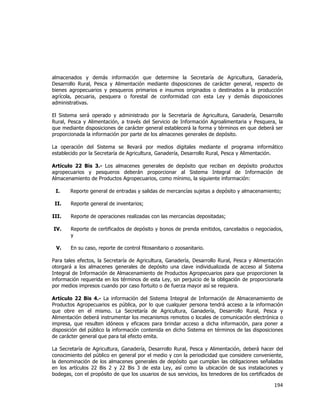  
	
  

almacenados y demás información que determine la Secretaría de Agricultura, Ganadería,
Desarrollo Rural, Pesca y Alimentación mediante disposiciones de carácter general, respecto de
bienes agropecuarios y pesqueros primarios e insumos originados o destinados a la producción
agrícola, pecuaria, pesquera o forestal de conformidad con esta Ley y demás disposiciones
administrativas.
El Sistema será operado y administrado por la Secretaría de Agricultura, Ganadería, Desarrollo
Rural, Pesca y Alimentación, a través del Servicio de Información Agroalimentaria y Pesquera, la
que mediante disposiciones de carácter general establecerá la forma y términos en que deberá ser
proporcionada la información por parte de los almacenes generales de depósito.
La operación del Sistema se llevará por medios digitales mediante el programa informático
establecido por la Secretaría de Agricultura, Ganadería, Desarrollo Rural, Pesca y Alimentación.
Artículo 22 Bis 3.- Los almacenes generales de depósito que reciban en depósito productos
agropecuarios y pesqueros deberán proporcionar al Sistema Integral de Información de
Almacenamiento de Productos Agropecuarios, como mínimo, la siguiente información:
I.

Reporte general de entradas y salidas de mercancías sujetas a depósito y almacenamiento;

II.

Reporte general de inventarios;

III.

Reporte de operaciones realizadas con las mercancías depositadas;

IV.

Reporte de certificados de depósito y bonos de prenda emitidos, cancelados o negociados,
y

V.

En su caso, reporte de control fitosanitario o zoosanitario.

Para tales efectos, la Secretaría de Agricultura, Ganadería, Desarrollo Rural, Pesca y Alimentación
otorgará a los almacenes generales de depósito una clave individualizada de acceso al Sistema
Integral de Información de Almacenamiento de Productos Agropecuarios para que proporcionen la
información requerida en los términos de esta Ley, sin perjuicio de la obligación de proporcionarla
por medios impresos cuando por caso fortuito o de fuerza mayor así se requiera.
Artículo 22 Bis 4.- La información del Sistema Integral de Información de Almacenamiento de
Productos Agropecuarios es pública, por lo que cualquier persona tendrá acceso a la información
que obre en el mismo. La Secretaría de Agricultura, Ganadería, Desarrollo Rural, Pesca y
Alimentación deberá instrumentar los mecanismos remotos o locales de comunicación electrónica o
impresa, que resulten idóneos y eficaces para brindar acceso a dicha información, para poner a
disposición del público la información contenida en dicho Sistema en términos de las disposiciones
de carácter general que para tal efecto emita.
La Secretaría de Agricultura, Ganadería, Desarrollo Rural, Pesca y Alimentación, deberá hacer del
conocimiento del público en general por el medio y con la periodicidad que considere conveniente,
la denominación de los almacenes generales de depósito que cumplan las obligaciones señaladas
en los artículos 22 Bis 2 y 22 Bis 3 de esta Ley, así como la ubicación de sus instalaciones y
bodegas, con el propósito de que los usuarios de sus servicios, los tenedores de los certificados de

194	
  
	
  

 