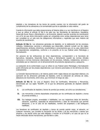  
	
  

depósito y los tomadores de los bonos de prenda cuenten con la información del grado de
cumplimiento de los almacenes a la normatividad que les es aplicable en esta materia.
Cuando la información que debe proporcionarse al Sistema deba a su vez inscribirse en el Registro
a que se refiere el artículo 22 Bis 6 de esta Ley, las Secretarías de Agricultura, Ganadería,
Desarrollo Rural, Pesca y Alimentación y, de Economía, deberán suscribir acuerdos de coordinación
con el fin de que dicha información pueda ser compartida entre ambas dependencias para tener
por cumplidas en un solo acto las obligaciones informativas y registrales que sean materia del
acuerdo de coordinación.
Artículo 22 Bis 5.- Los almacenes generales de depósito, en la elaboración de los procesos,
métodos, instalaciones, servicios o actividades que desarrollen, deberán cumplir con las reglas,
especificaciones, atributos, directrices, características o prescripciones que, en su caso, determinen
las dependencias competentes, conforme a lo prescrito en la Ley Federal sobre Metrología y
Normalización.
Sin perjuicio de las atribuciones de otras dependencias, corresponderá a la Secretaría de
Agricultura, Ganadería, Desarrollo Rural, Pesca y Alimentación expedir las normas oficiales
mexicanas o normas mexicanas relacionadas con los procesos, métodos, instalaciones, servicios o
actividades que se relacionen con el almacenamiento de productos agropecuarios y pesqueros.
La evaluación de la conformidad a que se refiere la Ley Federal sobre Metrología y Normalización
podrá efectuarse por las propias dependencias o por terceros autorizados en los términos de dicho
ordenamiento.
La Comisión Nacional Bancaria y de Valores podrá emitir reglas básicas de seguridad relativas a la
operación de los almacenes generales de depósito, como la colocación de cámaras de video,
detectores de movimiento, entre otros, que minimicen el riesgo de robo.
Artículo 22 Bis 6.- Se crea el Registro Único de Certificados, Almacenes y Mercancías,
denominado por sus siglas “RUCAM”, en el que los almacenes generales de depósito deberán
inscribir:
I.

Los certificados de depósito y bonos de prenda que emitan, así como sus cancelaciones;

II.

Las mercancías o bienes depositados amparados por los certificados de depósito y bonos
de prenda emitidos, y

III.

Sus bodegas propias, arrendadas o habilitadas, con sus respectivos datos de domicilio,
ubicación, superficie, capacidad de almacenamiento y clase de mercancías que permite
almacenar, y en el caso de las habilitadas, nombre del propietario y del bodeguero
habilitado.

Los tenedores de certificados de depósito y bonos de prenda podrán exigir, al almacén, en
cualquier momento, que acredite la inscripción de los títulos y de las mercancías o bienes que
amparan y los demás actos que está obligado a inscribir en el RUCAM y en caso de que no se
hayan efectuado dichas inscripciones, que las lleve a cabo.

195	
  
	
  

 