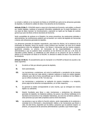  
	
  

La omisión o defecto en la inscripción de títulos en el RUCAM por parte de los almacenes generales
de depósito, no afectará la validez de éstos ni los derechos de los tenedores.
Artículo 22 Bis 7.- El RUCAM estará a cargo de la Secretaría de Economía, será público, se llevará
por medios digitales, mediante el programa informático establecido por la propia Secretaría y en
una base de datos nacional. Su funcionamiento y operación se regirá por las Reglas de carácter
general que para tal efecto emita la Secretaría de Economía.
Serán susceptibles de anotarse en el Registro, los avisos preventivos, las resoluciones judiciales o
administrativas, las certificaciones públicas que se levanten con motivo del depósito de mercancías
o bienes ante almacenes generales de depósito.
Los almacenes generales de depósito responderán, para todos los efectos, de la existencia de los
certificados de depósito, bonos de prenda y actos jurídicos que inscriban, así como de la debida
correspondencia entre los señalados títulos y los bienes o mercancías que los mismos amparen,
igualmente anotadas. Lo anterior, sin menoscabo de las responsabilidades y sanciones
administrativas a que se pudieren hacer acreedores en los términos de esta Ley y de otras de
naturaleza jurídica distinta. Lo establecido en este artículo es sin perjuicio de que la omisión o
defecto en la inscripción de títulos en el RUCAM, no afectará la validez de estos ni los derechos de
los tenedores.
Artículo 22 Bis 8.- El procedimiento para la inscripción en el RUCAM se llevará de acuerdo a las
bases siguientes:
I.

Se abrirá un folio por almacén general de depósito;

II.

Será automatizado;

III.

Las inscripciones y anotaciones, así como la modificación y cancelación de las mismas,
recibirán una clave por cada asiento y deberán realizarse a través de medios digitales,
utilizando para ello la forma precodificada que al efecto se establezca en las Reglas a
que se refiere el artículo 22 Bis 7 de esta Ley;

IV.

Las inscripciones y anotaciones se realizarán de manera inmediata a su recepción,
previo pago de los derechos correspondientes y en el folio respectivo;

V.

Se generará la boleta correspondiente al acto inscrito, que se entregará de manera
digital a su solicitante;

VI.

Estarán facultados para llevar a cabo inscripciones y anotaciones los almacenes
generales de depósito, los fedatarios públicos, los jueces y las oficinas habilitadas de la
Secretaria de Economía en las entidades federativas, así como los servidores públicos y
otras personas que para tales propósitos autorice dicha Secretaría;

VII.

Las personas a que se refiere la fracción anterior, serán responsables de la existencia y
veracidad de la información y documentación relativa a las inscripciones que lleven a
cabo. De esta forma, responden por los daños y perjuicios que se pudieran originar. Lo
anterior, sin perjuicio de las sanciones administrativas o penales a que hubiere lugar;

196	
  
	
  

 