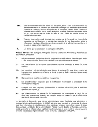  
	
  

VIII.

Será responsabilidad de quien realice una inscripción, llevar a cabo la rectificación de los
errores materiales o de concepto que las mismas contengan. Se entiende que se comete
un error de concepto, cuando al expresar en la inscripción, alguno de los contenidos
formales del documento o acto objeto a registro, se altere o varíe su sentido en virtud
de un juicio equivocado de quien la lleve a cabo. Todos los demás errores se
considerarán materiales;

IX.

Cualquier interesado estará facultado para solicitar de la Secretaría de Economía la
expedición de certificaciones o constancias respecto de los documentos, actos o
información inscrita en el Registro, previa presentación de la solicitud correspondiente y
el pago de los derechos respectivos, y

X.

Las demás que se establezcan en las Reglas del RUCAM.

Artículo 22 Bis 9.- En las Reglas del Registro Único de Certificados, Almacenes y Mercancías se
desarrollarán, entre otros:
I.

Los procedimientos y requisitos técnicos y operativos que se deberán satisfacer para llevar
a cabo las inscripciones, anotaciones, certificaciones y consultas que se realicen;

II.

Las características de las formas precodificadas para la inscripción y anotación en el
Registro;

III.

Los requisitos y el procedimiento para obtener la autorización para llevar a cabo las
inscripciones y anotaciones, así como la forma en que se darán a conocer las personas
autorizadas;

IV.

El procedimiento para la renovación de inscripciones;

V.

Los procedimientos y requisitos para la rectificación, modificación o cancelación de la
información del Registro;

VI.

Cualquier otro dato, requisito, procedimiento o condición necesarios para la adecuada
operación del Registro, y

VII.

Los procedimientos de verificación de cumplimiento de obligaciones a cargo de los
almacenes generales de depósito, así como las visitas de inspección que al efecto deba
practicar la Secretaría de Economía.

La Secretaría de Economía, para efectos administrativos, estará facultada para administrar y
procesar la información existente en el RUCAM, así como para compartir o intercambiar la misma
para fines informativos o estadísticos con otros registros a su cargo o con otros a cargo de otras
Dependencias o entidades de la Administración Pública Federal, Estatal o Municipal. Asimismo,
podrá aprovechar la infraestructura y plataformas tecnológicas de otros registros a su cargo, para
eficientar los costos de implementación, puesta en marcha y operación del RUCAM.

197	
  
	
  

 