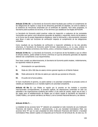  
	
  

Artículo 22 Bis 10.- La Secretaría de Economía estará facultada para verificar el cumplimiento de
las obligaciones de registro a cargo de los almacenes generales de depósito, así como la relativa a
la existencia de mercancías amparadas por el certificado de depósito. Para estos propósitos, la
Secretaría podrá auxiliarse de terceros, en los términos que establezcan las Reglas del RUCAM.
La Secretaría de Economía podrá practicar visitas de inspección a cualquiera de las sociedades
mercantiles que operen como almacenes generales de depósito y requerirles, dentro de los plazos y
en la forma que la propia Dependencia establezca, toda la información y documentación necesaria
para llevar a cabo sus funciones de verificación respecto al cumplimiento de las obligaciones
señaladas.
Como resultado de sus facultades de verificación e inspección señaladas en los dos párrafos
anteriores, la Secretaría de Economía podrá formular observaciones y, en su caso, ordenar la
adopción de medidas correctivas a los hechos, actos u omisiones irregulares que haya detectado.
Artículo 22 Bis 11.- La Secretaría de Economía, en el ejercicio de las facultades a que se refiere
el artículo anterior, podrá señalar la forma y términos en que los almacenes generales de depósito
deberán dar cumplimiento a sus requerimientos.
Para hacer cumplir sus determinaciones, la Secretaría de Economía podrá emplear, indistintamente,
los siguientes medios de apremio:
I.

Amonestación con apercibimiento.

II.

Multa de 100 a 500 días de salario mínimo general vigente en el Distrito Federal.

III.

Multa adicional de 100 días de salario por cada día que persista la infracción.

IV.

El auxilio de la fuerza pública.

Si fuere insuficiente el apremio, se podrá solicitar a la autoridad competente se proceda contra el
rebelde por desobediencia a un mandato legítimo de autoridad competente.
Artículo 45 Bis 2.- Las Filiales se regirán por lo previsto en los tratados o acuerdos
internacionales correspondientes, el presente capítulo, las disposiciones contenidas en esta Ley
aplicables a las organizaciones auxiliares del crédito o a las casas de cambio, según sea el caso, y
las reglas para el establecimiento de Filiales que al efecto expida la Secretaría de Hacienda y
Crédito Público, con opinión del Banco de México y de la Comisión Nacional Bancaria y de Valores.
…
Artículo 45 Bis 7.- …
La totalidad de las acciones Serie “F” deberán ser propiedad en todo momento de una Institución
Financiera del Exterior, directa o indirectamente, o de una Sociedad Controladora Filial. Las
acciones Serie “B” que no sean propiedad de dicha Institución Financiera del Exterior o Sociedad
Controladora Filial, estarán sujetas a lo dispuesto por la fracción III del artículo 8o. de esta Ley. En

198	
  
	
  

 