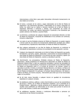 
	
  

interconectarse a dicha Red o para poder intercambiar información transaccional o de
otra índole con la misma.
b) El monto y concepto de los cobros y pagos relacionados con la Red de Medios de
Disposición o las operaciones derivadas o relacionadas con la misma, incluyendo sin
limitar, los cobros que se realicen a terceros miembros de la Red de Medios de
Disposición diferentes a comercios y clientes, que comprenden las Cuotas de
Intercambio, las cuotas, que abarcan descuentos a comercios y las Comisiones que
puedan cobrarse a los Clientes o usuarios finales.
c) Los términos y condiciones de cualquier disposición de exclusividad referente a la Red
de Medios de Disposición, incluyendo las establecidas en los contratos con comercios,
emisores y adquirentes.
d) Los casos en que las Entidades emisoras de Medios de Disposición no puedan negarse
a formar parte de una Cámara de Compensación debidamente aprobada para realizar
compensaciones y liquidaciones relacionadas con Redes de Medios de Disposición.
e) Que cualquier participante en una Red de Medios de Disposición no condicione la
contratación de operaciones o servicios a la contratación de otra operación o servicio.
f) Cualquier otra disposición relacionada con la Red de Medios de Disposición que pueda,
formalmente o de hecho, impedir, obstaculizar o desincentivar la transaccionalidad con
otras Redes de Medios de Disposición o con terceros que sean miembros u operen con
otras Redes de Medios de Disposición, cuando su naturaleza lo permita.
III.

No discriminación. Los procesadores, Entidades emisoras de Medios de Disposición,
adquirentes y demás propietarios de infraestructura relacionada con Redes de Medios de
Disposición deberán llevar a cabo sus respectivas actividades y permitir las actividades de
terceros de forma no discriminatoria, fomentando la interconexión de las diferentes Redes
de Medios de Disposición entre sí y el acceso de terceros a las mismas, cuando su
naturaleza lo permita. Al efecto, la Comisión Nacional Bancaria y de Valores y el Banco de
México, de manera conjunta, podrán analizar y aprobar o no, en su caso, las reglas de cada
Red de Medios de Disposición. En particular, la Comisión Nacional Bancaria y de Valores y
el Banco de México, de manera conjunta, intervendrán para evitar que en las mencionadas
reglas o en la práctica:
a) Se dé trato menos favorable a cualquier tercero en igualdad de circunstancias
basándose en cualquier concepto.
b) Se establezcan prácticas, políticas o cobros discriminados ya sea por las características
del tercero o cliente, por el Medio de Disposición empleado o por la identidad de la
Entidad Emisora, adquirente o demás accesorios de la operación particular, salvo en
aquellos casos justificados por diferenciales en los costos para proveer el servicio de
que se trate siempre y cuando sean comprobables.
c) Se establezcan requisitos, términos o condiciones diferenciados a personas y/o
operaciones en las mismas circunstancias.

19	
  
	
  

 