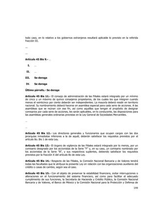 
	
  

todo caso, en lo relativo a los gobiernos extranjeros resultará aplicable lo previsto en la referida
fracción III.
...
...
Artículo 45 Bis 9.- …
I.

…

II.

…

III.

Se deroga

IV.

Se deroga

Último párrafo.- Se deroga
Artículo 45 Bis 11.- El consejo de administración de las Filiales estará integrado por un mínimo
de cinco y un máximo de quince consejeros propietarios, de los cuales los que integren cuando
menos el veinticinco por ciento deberán ser independientes. La mayoría deberá residir en territorio
nacional. Su nombramiento deberá hacerse en asamblea especial para cada serie de acciones. A las
asambleas que se reúnan con ese fin, así como aquéllas que tengan el propósito de designar
comisarios por cada serie de acciones, les serán aplicables, en lo conducente, las disposiciones para
las asambleas generales ordinarias previstas en la Ley General de Sociedades Mercantiles.
…
…
Artículo 45 Bis 12.- Los directores generales y funcionarios que ocupen cargos con las dos
jerarquías inmediatas inferiores a la de aquél, deberán satisfacer los requisitos previstos por el
artículo 8o. Bis 1 de esta Ley.
Artículo 45 Bis 13.- El órgano de vigilancia de las Filiales estará integrado por lo menos, por un
comisario designado por los accionistas de la Serie “F” y, en su caso, un comisario nombrado por
los accionistas de la Serie “B”, y sus respectivos suplentes, debiendo satisfacer los requisitos
previstos por la fracción X del artículo 8o de esta Ley.
Artículo 45 Bis 14.- Respecto de las Filiales, la Comisión Nacional Bancaria y de Valores tendrá
todas las facultades que le atribuye la presente Ley en relación con las organizaciones auxiliares del
crédito o casas de cambio, según sea el caso.
Artículo 45 Bis 15.- Con el objeto de preservar la estabilidad financiera, evitar interrupciones o
alteraciones en el funcionamiento del sistema financiero, así como para facilitar el adecuado
cumplimiento de sus funciones, la Secretaría de Hacienda y Crédito Público, la Comisión Nacional
Bancaria y de Valores, el Banco de México y la Comisión Nacional para la Protección y Defensa de

199	
  
	
  

 