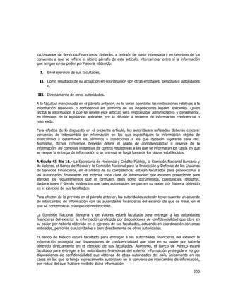  
	
  

los Usuarios de Servicios Financieros, deberán, a petición de parte interesada y en términos de los
convenios a que se refiere el último párrafo de este artículo, intercambiar entre sí la información
que tengan en su poder por haberla obtenido:
I.

En el ejercicio de sus facultades;

II. Como resultado de su actuación en coordinación con otras entidades, personas o autoridades
o,
III. Directamente de otras autoridades.
A la facultad mencionada en el párrafo anterior, no le serán oponibles las restricciones relativas a la
información reservada o confidencial en términos de las disposiciones legales aplicables. Quien
reciba la información a que se refiere este artículo será responsable administrativa y penalmente,
en términos de la legislación aplicable, por la difusión a terceros de información confidencial o
reservada.
Para efectos de lo dispuesto en el presente artículo, las autoridades señaladas deberán celebrar
convenios de intercambio de información en los que especifiquen la información objeto de
intercambio y determinen los términos y condiciones a los que deberán sujetarse para ello.
Asimismo, dichos convenios deberán definir el grado de confidencialidad o reserva de la
información, así como las instancias de control respectivas a las que se informarán los casos en que
se niegue la entrega de información o su entrega se haga fuera de los plazos establecidos.
Artículo 45 Bis 16.- La Secretaría de Hacienda y Crédito Público, la Comisión Nacional Bancaria y
de Valores, el Banco de México y la Comisión Nacional para la Protección y Defensa de los Usuarios
de Servicios Financieros, en el ámbito de su competencia, estarán facultados para proporcionar a
las autoridades financieras del exterior toda clase de información que estimen procedente para
atender los requerimientos que le formulen, tales como documentos, constancias, registros,
declaraciones y demás evidencias que tales autoridades tengan en su poder por haberla obtenido
en el ejercicio de sus facultades.
Para efectos de lo previsto en el párrafo anterior, las autoridades deberán tener suscrito un acuerdo
de intercambio de información con las autoridades financieras del exterior de que se trate, en el
que se contemple el principio de reciprocidad.
La Comisión Nacional Bancaria y de Valores estará facultada para entregar a las autoridades
financieras del exterior la información protegida por disposiciones de confidencialidad que obre en
su poder por haberla obtenido en el ejercicio de sus facultades, actuando en coordinación con otras
entidades, personas o autoridades o bien directamente de otras autoridades.
El Banco de México estará facultado para entregar a las autoridades financieras del exterior la
información protegida por disposiciones de confidencialidad que obre en su poder por haberla
obtenido directamente en el ejercicio de sus facultades. Asimismo, el Banco de México estará
facultado para entregar a las autoridades financieras del exterior información protegida o no por
disposiciones de confidencialidad que obtenga de otras autoridades del país, únicamente en los
casos en los que lo tenga expresamente autorizado en el convenio de intercambio de información,
por virtud del cual hubiere recibido dicha información.

200	
  
	
  

 