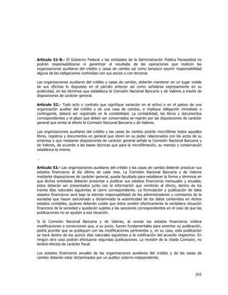 
	
  

Artículo 51-B.- El Gobierno Federal y las entidades de la Administración Pública Paraestatal no
podrán responsabilizarse ni garantizar el resultado de las operaciones que realicen las
organizaciones auxiliares del crédito y casas de cambio así como tampoco asumir responsabilidad
alguna de las obligaciones contraídas con sus socios o con terceros.
Las organizaciones auxiliares del crédito y casas de cambio, deberán mantener en un lugar visible
de sus oficinas lo dispuesto en el párrafo anterior así como señalarse expresamente en su
publicidad, en los términos que establezca la Comisión Nacional Bancaria y de Valores a través de
disposiciones de carácter general.
Artículo 52.- Todo acto o contrato que signifique variación en el activo o en el pasivo de una
organización auxiliar del crédito y de una casa de cambio, o implique obligación inmediata o
contingente, deberá ser registrado en la contabilidad. La contabilidad, los libros y documentos
correspondientes y el plazo que deban ser conservados se regirán por las disposiciones de carácter
general que emita al efecto la Comisión Nacional Bancaria y de Valores.
Las organizaciones auxiliares del crédito y las casas de cambio podrán microfilmar todos aquellos
libros, registros y documentos en general que obren en su poder relacionados con los actos de su
empresa y que mediante disposiciones de carácter general señale la Comisión Nacional Bancaria y
de Valores, de acuerdo a las bases técnicas que para la microfilmación, su manejo y conservación
establezca la misma.
…
Artículo 53.- Las organizaciones auxiliares del crédito y las casas de cambio deberán practicar sus
estados financieros al día último de cada mes. La Comisión Nacional Bancaria y de Valores
mediante disposiciones de carácter general, queda facultada para establecer la forma y términos en
que dichas entidades deberán presentar y publicar sus estados financieros mensuales y anuales;
éstos deberán ser presentados junto con la información que remitirán al efecto, dentro de los
treinta días naturales siguientes al cierre correspondiente. La formulación y publicación de tales
estados financieros será bajo la estricta responsabilidad de los administradores y comisarios de la
sociedad que hayan sancionado y dictaminado la autenticidad de los datos contenidos en dichos
estados contables, quienes deberán cuidar que éstos revelen efectivamente la verdadera situación
financiera de la sociedad y quedarán sujetos a las sanciones correspondientes en el caso de que las
publicaciones no se ajusten a esa situación.
Si la Comisión Nacional Bancaria y de Valores, al revisar los estados financieros ordena
modificaciones o correcciones que, a su juicio, fueren fundamentales para ameritar su publicación,
podrá acordar que se publiquen con las modificaciones pertinentes y, en su caso, esta publicación
se hará dentro de los quince días naturales siguientes a la notificación del acuerdo respectivo. En
ningún otro caso podrán efectuarse segundas publicaciones. La revisión de la citada Comisión, no
tendrá efectos de carácter fiscal.
Los estados financieros anuales de las organizaciones auxiliares del crédito y de las casas de
cambio deberán estar dictaminados por un auditor externo independiente.

202	
  
	
  

 