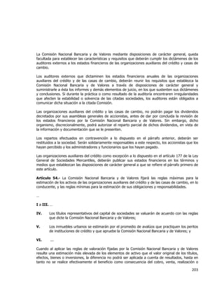  
	
  

La Comisión Nacional Bancaria y de Valores mediante disposiciones de carácter general, queda
facultada para establecer las características y requisitos que deberán cumplir los dictámenes de los
auditores externos a los estados financieros de las organizaciones auxiliares del crédito y casas de
cambio.
Los auditores externos que dictaminen los estados financieros anuales de las organizaciones
auxiliares del crédito y de las casas de cambio, deberán reunir los requisitos que establezca la
Comisión Nacional Bancaria y de Valores a través de disposiciones de carácter general y
suministrarle a ésta los informes y demás elementos de juicio, en los que sustenten sus dictámenes
y conclusiones. Si durante la práctica o como resultado de la auditoría encontraren irregularidades
que afecten la estabilidad o solvencia de las citadas sociedades, los auditores están obligados a
comunicar dicha situación a la citada Comisión.
Las organizaciones auxiliares del crédito y las casas de cambio, no podrán pagar los dividendos
decretados por sus asambleas generales de accionistas, antes de dar por concluida la revisión de
los estados financieros por la Comisión Nacional Bancaria y de Valores. Sin embargo, dicho
organismo, discrecionalmente, podrá autorizar el reparto parcial de dichos dividendos, en vista de
la información y documentación que se le presenten.
Los repartos efectuados en contravención a lo dispuesto en el párrafo anterior, deberán ser
restituidos a la sociedad. Serán solidariamente responsables a este respecto, los accionistas que los
hayan percibido y los administradores y funcionarios que los hayan pagado.
Las organizaciones auxiliares del crédito como excepción a lo dispuesto en el artículo 177 de la Ley
General de Sociedades Mercantiles, deberán publicar sus estados financieros en los términos y
medios que establezcan las disposiciones de carácter general a que se refiere el párrafo primero de
este artículo.
Artículo 54.- La Comisión Nacional Bancaria y de Valores fijará las reglas máximas para la
estimación de los activos de las organizaciones auxiliares del crédito y de las casas de cambio, en lo
conducente, y las reglas mínimas para la estimación de sus obligaciones y responsabilidades.
…
I a III. …
IV.

Los títulos representativos del capital de sociedades se valuarán de acuerdo con las reglas
que dicte la Comisión Nacional Bancaria y de Valores;

V.

Los inmuebles urbanos se estimarán por el promedio de avalúos que practiquen los peritos
de instituciones de crédito y que apruebe la Comisión Nacional Bancaria y de Valores; y

VI.

...

Cuando al aplicar las reglas de valoración fijadas por la Comisión Nacional Bancaria y de Valores
resulte una estimación más elevada de los elementos de activo que el valor original de los títulos,
efectos, bienes o inversiones, la diferencia no podrá ser aplicada a cuenta de resultados, hasta en
tanto no se realice efectivamente el beneficio como consecuencia del cobro, venta, realización o

203	
  
	
  

 