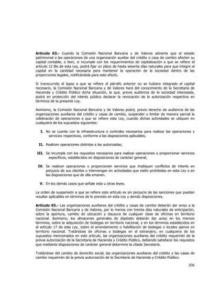  
	
  

Artículo 63.- Cuando la Comisión Nacional Bancaria y de Valores advierta que el estado
patrimonial o las operaciones de una organización auxiliar del crédito o casa de cambio afecten su
capital contable, o bien, si incumple con los requerimientos de capitalización a que se refiere el
artículo 12 Bis de esta Ley, podrá fijar un plazo de hasta sesenta días naturales para que integre el
capital en la cantidad necesaria para mantener la operación de la sociedad dentro de las
proporciones legales, notificándola para este efecto.
Si transcurrido el lapso a que se refiere el párrafo anterior no se hubiere integrado el capital
necesario, la Comisión Nacional Bancaria y de Valores hará del conocimiento de la Secretaría de
Hacienda y Crédito Público dicha situación, la que, previa audiencia de la sociedad interesada,
podrá en protección del interés público declarar la revocación de la autorización respectiva en
términos de la presente Ley.
Asimismo, la Comisión Nacional Bancaria y de Valores podrá, previo derecho de audiencia de las
organizaciones auxiliares del crédito y casas de cambio, suspender o limitar de manera parcial la
celebración de operaciones a que se refiere esta Ley, cuando dichas actividades se ubiquen en
cualquiera de los supuestos siguientes:
I. No se cuente con la infraestructura o controles necesarios para realizar las operaciones y
servicios respectivos, conforme a las disposiciones aplicables;
II. Realicen operaciones distintas a las autorizadas;
III. Se incumpla con los requisitos necesarios para realizar operaciones o proporcionar servicios
específicos, establecidos en disposiciones de carácter general;
IV. Se realicen operaciones o proporcionen servicios que impliquen conflictos de interés en
perjuicio de sus clientes o intervengan en actividades que estén prohibidas en esta Ley o en
las disposiciones que de ella emanen.
V. En los demás casos que señale esta u otras leyes.
La orden de suspensión a que se refiere este artículo es sin perjuicio de las sanciones que puedan
resultar aplicables en términos de lo previsto en esta Ley y demás disposiciones.
Artículo 65.- Las organizaciones auxiliares del crédito y casas de cambio deberán dar aviso a la
Comisión Nacional Bancaria y de Valores, por lo menos con treinta días naturales de anticipación,
sobre la apertura, cambio de ubicación y clausura de cualquier clase de oficinas en territorio
nacional. Asimismo, los almacenes generales de depósito deberán dar aviso en los mismos
términos, sobre la adquisición de bodegas en territorio nacional, y en los términos establecidos en
el artículo 17 de esta Ley, sobre el arrendamiento o habilitación de bodegas o locales ajenos en
territorio nacional. Tratándose de oficinas o bodegas en el extranjero, en cualquiera de los
supuestos mencionados en este artículo, las organizaciones auxiliares del crédito requerirán de la
previa autorización de la Secretaría de Hacienda y Crédito Público, debiendo satisfacer los requisitos
que mediante disposiciones de carácter general determine la citada Secretaría.
Tratándose del cambio de domicilio social, las organizaciones auxiliares del crédito y las casas de
cambio requerirán de la previa autorización de la Secretaría de Hacienda y Crédito Público.

206	
  
	
  

 